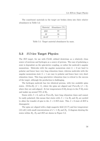 5.3. HD-ice Target Physics
The constituent materials in the target are broken down into their relative
abundances in Table 5.2.
Material Abundance (%)
HD 77
Al 16
KelF 7
Table 5.1: Target material abundances by mass.
5.3 HD-ice Target Physics
The HD target, for use with CLAS, utilised deuterium as a relatively clean
source of neutrons and hydrogen as a source of protons. The ease of polarising a
state is dependent on the spin-lattice coupling, or rather the molecule’s angular
momentum. Molecules with the angular momentum state L = 0 are hard to
polarise and hence have very long relaxation times; whereas molecules with the
angular momentum state L = 1 are easy to polarise and hence have very short
relaxation times. This long spin-lattice relaxation time is critical to the success
of the target, although the production is challenging.
The hydrogen molecule has two identical protons, with two available spins
states. Ortho-H2 (J = 1), where the spins are aligned and Para-H2 (J = 0),
where they are anti-aligned. At low temperatures O-H2 decays to the P-H2 state
and makes up around 75% of H2.
States with J = 0, such as Para-H2, have long relaxation times and cannot
be easily polarised, this means that states with J = 1 in H2 and D2 are needed
to allow the transfer of spin to the J = 0 HD state. This J = 0 state of HD is
diamagnetic
The spins are aligned with a high magnetic ﬁeld (15 T) and low temperature
(12 mK) with small concentrations of J = 1 H2 and D2. A diagram showing the
states within H2, D2 and HD are shown in Figure 5.3.
58
 