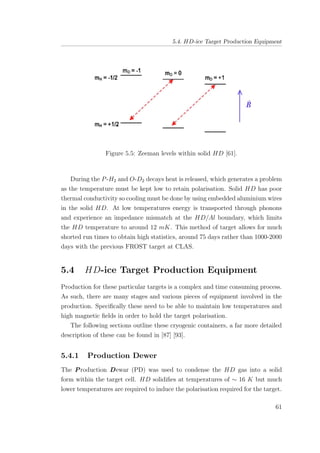 5.4. HD-ice Target Production Equipment
Figure 5.5: Zeeman levels within solid HD [61].
During the P-H2 and O-D2 decays heat is released, which generates a problem
as the temperature must be kept low to retain polarisation. Solid HD has poor
thermal conductivity so cooling must be done by using embedded aluminium wires
in the solid HD. At low temperatures energy is transported through phonons
and experience an impedance mismatch at the HD/Al boundary, which limits
the HD temperature to around 12 mK. This method of target allows for much
shorted run times to obtain high statistics, around 75 days rather than 1000-2000
days with the previous FROST target at CLAS.
5.4 HD-ice Target Production Equipment
Production for these particular targets is a complex and time consuming process.
As such, there are many stages and various pieces of equipment involved in the
production. Speciﬁcally these need to be able to maintain low temperatures and
high magnetic ﬁelds in order to hold the target polarisation.
The following sections outline these cryogenic containers, a far more detailed
description of these can be found in [87] [93].
5.4.1 Production Dewer
The Production Dewar (PD) was used to condense the HD gas into a solid
form within the target cell. HD solidiﬁes at temperatures of ∼ 16 K but much
lower temperatures are required to induce the polarisation required for the target.
61
 