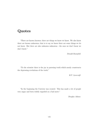 Quotes
“There are known knowns; there are things we know we know. We also know
there are known unknowns; that is to say we know there are some things we do
not know. But there are also unknown unknowns - the ones we don’t know we
don’t know.”
Donald Rumsfeld
“To the scientist there is the joy in pursuing truth which nearly counteracts
the depressing revelations of the truth.”
H.P. Lovecraft
“In the beginning the Universe was created. This has made a lot of people
very angry and been widely regarded as a bad move.”
Douglas Adams
viii
 