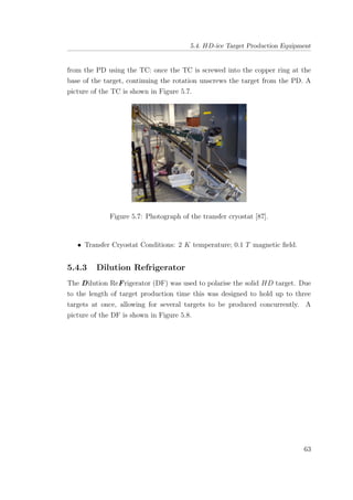 5.4. HD-ice Target Production Equipment
from the PD using the TC: once the TC is screwed into the copper ring at the
base of the target, continuing the rotation unscrews the target from the PD. A
picture of the TC is shown in Figure 5.7.
Figure 5.7: Photograph of the transfer cryostat [87].
• Transfer Cryostat Conditions: 2 K temperature; 0.1 T magnetic ﬁeld.
5.4.3 Dilution Refrigerator
The Dilution ReFrigerator (DF) was used to polarise the solid HD target. Due
to the length of target production time this was designed to hold up to three
targets at once, allowing for several targets to be produced concurrently. A
picture of the DF is shown in Figure 5.8.
63
 
