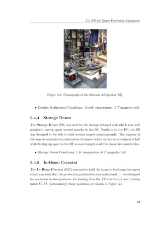 5.4. HD-ice Target Production Equipment
Figure 5.8: Photograph of the dilution refrigerator [87].
• Dilution Refrigerator Conditions: 10 mK temperature; 15 T magnetic ﬁeld.
5.4.4 Storage Dewar
The Storage Dewar (SD) was used for the storage of target cells which were well
polarised, having spent several months in the DF. Similarly to the DF, the SD
was designed to be able to hold several targets simultaneously. The purpose of
this was to maintain the polarisation of targets before use in the experimental hall
while freeing up space in the DF so more targets could be placed into production.
• Storage Dewar Conditions: 1 K temperature; 6 T magnetic ﬁeld.
5.4.5 In-Beam Cryostat
The I n-Beam Cryostat (IBC) was used to hold the target in the beam line under
conditions such that the production polarisation was maintained. It was designed
for operation in two positions: for loading from the TC (vertically) and running
inside CLAS (horizontally); these positions are shown in Figure 5.9.
64
 