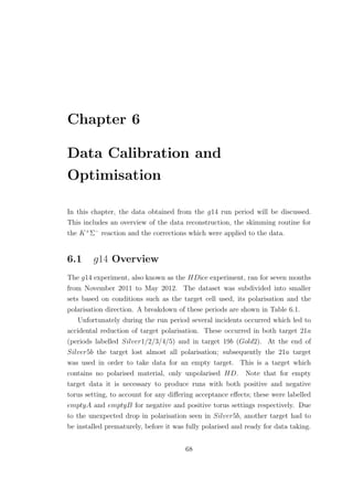 Chapter 6
Data Calibration and
Optimisation
In this chapter, the data obtained from the g14 run period will be discussed.
This includes an overview of the data reconstruction, the skimming routine for
the K+
Σ−
reaction and the corrections which were applied to the data.
6.1 g14 Overview
The g14 experiment, also known as the HDice experiment, ran for seven months
from November 2011 to May 2012. The dataset was subdivided into smaller
sets based on conditions such as the target cell used, its polarisation and the
polarisation direction. A breakdown of these periods are shown in Table 6.1.
Unfortunately during the run period several incidents occurred which led to
accidental reduction of target polarisation. These occurred in both target 21a
(periods labelled Silver1/2/3/4/5) and in target 19b (Gold2). At the end of
Silver5b the target lost almost all polarisation; subsequently the 21a target
was used in order to take data for an empty target. This is a target which
contains no polarised material, only unpolarised HD. Note that for empty
target data it is necessary to produce runs with both positive and negative
torus setting, to account for any diﬀering acceptance eﬀects; these were labelled
emptyA and emptyB for negative and positive torus settings respectively. Due
to the unexpected drop in polarisation seen in Silver5b, another target had to
be installed prematurely, before it was fully polarised and ready for data taking.
68
 