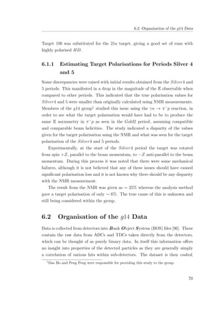 6.2. Organisation of the g14 Data
Target 19b was substituted for the 21a target, giving a good set of runs with
highly polarised HD.
6.1.1 Estimating Target Polarisations for Periods Silver 4
and 5
Some discrepancies were raised with initial results obtained from the Silver4 and
5 periods. This manifested in a drop in the magnitude of the E observable when
compared to other periods. This indicated that the true polarisation values for
Silver4 and 5 were smaller than originally calculated using NMR measurements.
Members of the g14 group1
studied this issue using the γn → π−
p reaction, in
order to see what the target polarisation would have had to be to produce the
same E asymmetry in π−
p as seen in the Gold2 period, assuming compatible
and comparable beam helicities. The study indicated a disparity of the values
given for the target polarisation using the NMR and what was seen for the target
polarisation of the Silver4 and 5 periods.
Experimentally, at the start of the Silver4 period the target was rotated
from spin +Z, parallel to the beam momentum, to −Z anti-parallel to the beam
momentum. During this process it was noted that there were some mechanical
failures, although it is not believed that any of these issues should have caused
signiﬁcant polarisation loss and it is not known why there should be any disparity
with the NMR measurement.
The result from the NMR was given as ∼ 25% whereas the analysis method
gave a target polarisation of only ∼ 6%. The true cause of this is unknown and
still being considered within the group.
6.2 Organisation of the g14 Data
Data is collected from detectors into Bank Object System (BOS) ﬁles [96]. These
contain the raw data from ADCs and TDCs taken directly from the detectors,
which can be thought of as purely binary data. In itself this information oﬀers
no insight into properties of the detected particles as they are generally simply
a correlation of various hits within sub-detectors. The dataset is then cooked,
1
Dao Ho and Peng Peng were responsible for providing this study to the group.
70
 