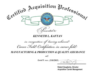 at
on
Career Field Certification in career field
in recognition of having achieved
Presented to
Certified Acquisition Professional
KENNETH L. KAFTAN
MANUFACTURING & PRODUCTION & QUALITY ASSURANCE
Level I 2/18/2015
 