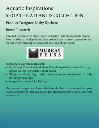 Aquatic Inspirations
SHOP THE ATLANTIS COLLECTION
Product Designer: Kirby Kitchens
Brand Research
I needed to familiarize myself with the Murry Feiss brand and its compet-
itors in order to develop a lamp base product that is a new concept for the
market while retaining the character and look of the brand.
Summary of Our Brand Research:
•	 Traditional, Transitional, Modern, Period inspired, Crystal- tell a story,
expand on that- personality of the brand
•	 “Design details and high quality materials ensure a solution for virtually
any design challenge.”
•	 Sought after resource for lighting
The product designer can have a fabulous idea but it may not suit that par-
ticular company or their customers. It is also important to know who your
customer is.
 