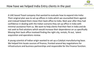 How have we helped India Entry clients in the past
A UAE based Travel company that wanted to evaluate how to expand into India:
Their original plan was to set up offices in India which we counselled them against
and instead helped them move their back office to India. Next year after they had
confidence in dealing with the Indian scenario they set up office in India with
minimal assistance from us. We want to help clients find their feet in India and do
not seek to find solutions which would increase their dependence on us specifically
Moving their back office involved finding the right city, rentals, fit out, talent
acquisition and operations review.
A young scientist of Indian origin wanted to set up a Catalyst manufacturing base.
We helped him locate sources of finance, fronted several key negotiations for
infrastructure and business partnerships and responsible for the Finance function.
 