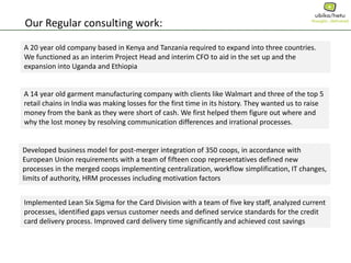 Our Regular consulting work:
A 20 year old company based in Kenya and Tanzania required to expand into three countries.
We functioned as an interim Project Head and interim CFO to aid in the set up and the
expansion into Uganda and Ethiopia
A 14 year old garment manufacturing company with clients like Walmart and three of the top 5
retail chains in India was making losses for the first time in its history. They wanted us to raise
money from the bank as they were short of cash. We first helped them figure out where and
why the lost money by resolving communication differences and irrational processes.
Developed business model for post-merger integration of 350 coops, in accordance with
European Union requirements with a team of fifteen coop representatives defined new
processes in the merged coops implementing centralization, workflow simplification, IT changes,
limits of authority, HRM processes including motivation factors
Implemented Lean Six Sigma for the Card Division with a team of five key staff, analyzed current
processes, identified gaps versus customer needs and defined service standards for the credit
card delivery process. Improved card delivery time significantly and achieved cost savings
 