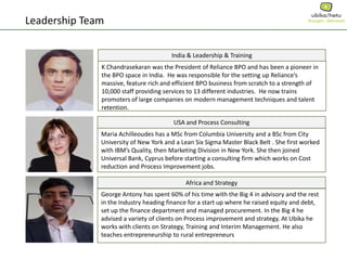 Leadership Team
India & Leadership & Training
K Chandrasekaran was the President of Reliance BPO and has been a pioneer in
the BPO space in India. He was responsible for the setting up Reliance’s
massive, feature rich and efficient BPO business from scratch to a strength of
10,000 staff providing services to 13 different industries. He now trains
promoters of large companies on modern management techniques and talent
retention.
USA and Process Consulting
Maria Achilleoudes has a MSc from Columbia University and a BSc from City
University of New York and a Lean Six Sigma Master Black Belt . She first worked
with IBM’s Quality, then Marketing Division in New York. She then joined
Universal Bank, Cyprus before starting a consulting firm which works on Cost
reduction and Process Improvement jobs.
Africa and Strategy
George Antony has spent 60% of his time with the Big 4 in advisory and the rest
in the Industry heading finance for a start up where he raised equity and debt,
set up the finance department and managed procurement. In the Big 4 he
advised a variety of clients on Process improvement and strategy. At Ubika he
works with clients on Strategy, Training and Interim Management. He also
teaches entrepreneurship to rural entrepreneurs
 