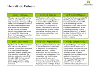 International Partners
North Carolina | Chacko V
Global Market Resources, Inc (GMRI)
identifies, evaluates and facilitates
international joint ventures. GMRI
assists in technology transfers
between the US and India, including
ASEAN and MENA nations. He is a
trained Pharmacologist. Prior to
founding GMRI in 1997, he worked
for Glaxo Wellcome/GSK for over 18
years in the early stage drug
discovery process.
Isle of Man | Angelena Boden
25 years of professional training both
in the UK and overseas and founder
of the popular 15 minute training
package containing Customer
Service Skills. Her firm specialises in
the tourism and leisure industry. She
now seeks to role model for older
women who wish to set up in
business and continue to contribute
to society. She wants to do the same
for young women wanting to start up
London | Julia Lucas
A flexible, experienced CFO working
with start-ups and distressed early
stage businesses. She enjoys working
with businesses to help them refocus
and then shape and refine strategy,
drive bottom-line improvements.
She was Financial controller at
Logistics Companies and also served
as Director of UK Warehousing
Assoc. Her last engagement was Non
Executive Director at BPAS
Brazil | Cesar Pereira
A partner with one of the leading law
firms in Brazil, Justen, Pereira,
Oliveira & Talamini works closely with
us on clients seeking to engage
themselves between India and Brazil.
Cesar is also the President of the
CAIEP, the arbitration center of FIEP
formed in 2005, the Federation of
Industries of the state of Paraná
(Brazil). FIEP gathers over 40,000
companies.
Georgia Tech| Dr J Bailey
Dr. Jennifer Bailey is a rare mix of
significant years in the industry in
Supply Chain at companies like Ricoh
and JM Huber and now an equally
significant number of years in
academia. She is pursuing a Doctoral
Graduate in Supply Chain
Management. She helps companies
with Supply Chain Management
solutions. She is our link to
academia in the Supply Chain space
Spain | ARS Corporate
ARS Corporate is a firm with a
dedicated focus on strategic advisory
in investment and capital structure
related areas, located in Barcelona
and Madrid. Our core business is
mergers & acquisitions, in which our
founding partners gathered in-depth
international experience since the
early nineties in national and cross-
border transactions.
 