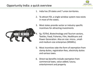 Opportunity India: a quick overview
1. India has 29 states and 7 union territories.
2. To attract FDI, a single-window system now exists
in most of the states.
3. Most states provide sector or industry specific
incentives for attracting investments
4. Eg. IT/ITeS, Biotechnology and Tourism sectors,
Textiles, Food, Fisheries, Film, Healthcare and
Power Generation. Also on size: micro-, small-
and medium-size enterprises (MSMEs).
5. Most incentives take the form of exemption from
stamp duties, registration fees, electricity duties
and various taxes.
6. Direct tax benefits include exemption from
commercial taxes, value added, luxury,
entertainment and property
 