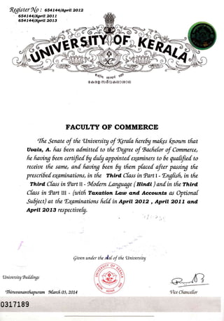 fugister Ab : 6s4taa/Aprtt zotz
' 654744/Aprit 2Ol7
dsataa/Sprit 2073
?dx
' ryfh or*r,i rd
€e,cdg mr6o:eerccocer
FACULTY OF COMMERCE
Ifie Senatu of tfu, llruioersity of rvrafa fiereby ffinLes kaootn tfiat
uaais, A. fins 6een a[mitte[ to tfu Degree of tsacfiet* of Contmerce,
fu finairug 6eeru certifie[ 6y doty appointe[ eryaminers to 6e quatifte[ to
receioe tfii same, an[ fiorin7 6eeru 6y tfiim pfaced oftu, passing tfu
prwci6e[ erytminations, iru tfu Third. Cfass in (Partt - Engfisfi, in tfu
Third C[ass in tParttt - Mo[ern Language ( nindl ) an[in tfu rn*a
Cfass in lPart III - (witfi Toxoltiom Law and, Accounts as Optioruaf
Subject) at tfu. Eaaminations fie[din Apri| 2072 , Aprtt 2077 dmd.
Aprit 20 1 3 respectioefy.
..,,-.
.'.
Qiaenuru[er tfu of tfu'UnioersiLty
'Unioersity Ruifdings
llftiruoanantfiapuram foforcfi 03, 2074
0 31718I
 