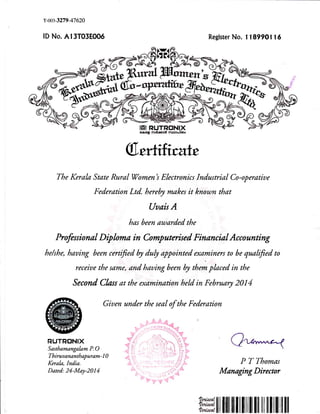 r-0$-3279-47620
lD No. A13T03EOO6 Register No. 1 18990116
$,ertrhrate
The Kerala State Rural Women's Electronics Industrial Co-operatiue
Federation Ltd. hereby makes it knoun that
Uuais A
has been au,,arded the
Profess ional D ip hma in Cornp uterised Finan cia I Acco unting
he/she, hauing been cerffied b d"b appointed examiners to be quaffied to
receiue the same, and hauing been by them placed in the
Second Clas at the examinarion held in February 2014
Giuen under the seal of the Federation
RUTRtrNIX
Sasthamangakm P.O
Th iruu an an tb ap ur am - 1 0
Kerak, India.
Dated: 24-May-2014
C*?
P T Thomas
Managing Director
ilt ilril]flilItll| lil ililil ll]!
 