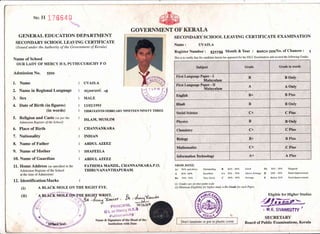 No H 17664C
GENERAL EDUCATION DEPARTMENT
SECONDARY SCHOOL LEAVING CERTIFICATE
(Issued under the Authority of the Government of Kerala)
Name of School
OUR LADY OF MERCY H S, PUTHUCURICHY P O
Admission No. 5599
GOVERNMENT OF KERALA
SECONDARY SCHOOL LEAVING CERTIFICATE EXAMINATION
Name: UVAIS.A
Register Number z S217SG Month & Year : MAR6H 2oo3No. of Chances : 1
This is to certify that the candidate herein has appeared for the SSLC Examination and secured the following Grades
1. Name
2. Name in Regional Language
3. Sex
4. Date of Birth (in frgures)
(in words)
5. Religion and Caste (as per the
Admission Register of the School)
6. Place of Birth
7. Nationality
8. Name of Father
9. Name of Mother
10. Name of Guardian
lL. Home Address (as specified in the
Admission Register of the School
at the time of Admission)
12. Identifrcation Marks
(D
(ii)
UVAIS.A
o.r;ooorm).
"6y
MALE
13t0211993
THIRTEENTH FEBRUARY NINETEEN NINETY THREE
ISLAM, MUSLIM
CHANNANKARA
INDIAN
ABDUL AZEEZ
SHAFEELA
ABDUL AZEEZ
FATHIMA MANZIL, CHANNANKARA.P.O,
THIRTIVANANTHAPURAM.
GRADE RANGE
A+ 907o md above Outstaoding
L SOVo -89?o Excellent
B+ 7O7a -197o Very Good
(i) Grades are onnine-point scale
B 6OVo -69Vo Good
C+ 5OVo - 597o AboveAverage
C 4OEo -19qo Averagc
D+ 3OVo - 397o Maginal
D 2O?o -297o Needlmprovement
E Below2Olo Needlmprovement
A BLACKMOLE ON THE RIGHT EYE. (ii) Minimum Eligibility for higher study is D+ Grade for each Paper
Eligible for Higher Studies
A
Bngish., B+ B Plus :'
Hindt B B Only
c+
Physics B
Chemistfy C+,
B.iology B+ B Plus
Mathematies: C+
lnformatlon Technology A+ A Plus
Don't laminate or put in plastic cover
' n.x. stvANKUrrY
i
Board of Public Examinations, Kerala
 
