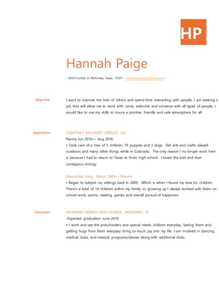 HP
Hannah Paige
- 2933 Frontier Ln McKinney. Texas. 75071 - hannahevepaige@gmail.com -
Objective I want to improve the lives of others and spend time interacting with people. I am seeking a
job that will allow me to work with, serve, welcome and converse with all types of people. I
would like to use my skills to insure a positive, friendly and safe atmosphere for all.
Experience COURTNEY BRUCKERT, GREELEY, CO
Nanny Jun 2016— Aug 2016
• Took care of a max of 5 children. 19 puppies and 3 dogs. Did arts and crafts, played
outdoors and many other things while in Colorado. The only reason I no longer work here
is because I had to return to Texas to finish high school. I loved the kids and their
contagious energy.
Gwendolyn King. March 2009— Present
• Began to babysit my siblings back in 2009. Which is when I found my love for children.
There's a total of 14 children within my family so growing up I always worked with them on
school work, sports, reading, games and overall pursuit of happiness.
Education MCKINNEY NORTH HIGH SCHOOL, MCKINNEY. TX
-Expected graduation June 2018
• I work and see the preschoolers and special needs children everyday. Seeing them and
getting hugs from them everyday bring so much joy into my life. I am involved in dancing,
medical clubs, and medical programs/classes along with additional clubs.
 