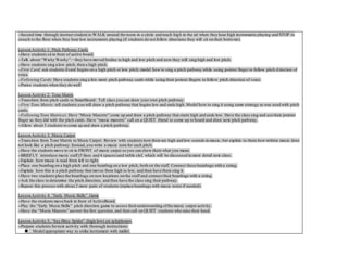--Second time through:instruct student to WALK around the room in a circle and reach high in the air when they hear high instruments playing and STOP to
crouch to the floor when they hear low instruments playing (if students do not follow directions they will sit on their botto ms).
Lesson Activity 1: Pitch Pathway Cards
--Have students sit in front of active board.
--Talk about “Wishy Washy”—they have moved bodies to high and low pitch and now they will sing high and low pitch.
--Have students sing a low pitch, then a high pitch.
--First Card: ask students ifcard begins on a high pitch or low pitch; model how to sing a pitch pathway while using pointer finger to follow pitch d irection of
voice.
--Following Cards: Have students sing a few more pitch pathway cards while using their pointer fingers to follow pitch direction of voice.
--Praise students when they do well!
Lesson Activity 2: Tone Matrix
--Transition from pitch cards to SmartBoard: Tell class you can draw your own pitch pathway.
--First Tone Matrix: tell students you will draw a pitch pathway that begins low and ends high. Model how to sing it using same strategy as was used with pitch
cards.
--Following Tone Matrices: Have “Music Maestro” come up and draw a pitch pathway that starts high and ends low. Have the class sing and use their pointer
finger as they did with the pitch cards. Have “music maestro” call on a QUIET friend to come up to board and draw next pitch pathway.
--Allow about 3 students to come up and draw a pitch pathway.
Lesson Activity 3: Music Carpet
--Transition from Tone Matrix to Music Carpet: Review with students howthere are high and low sounds in music, but explain to them how written music does
not look like a pitch pathway. Instead, you write a music note for each pitch.
--Have the students move to sit in FRONT of music carpet so you can show them what you mean.
--BRIEFLY introduce music staff (5 lines and 4 spaces)and treble clef, which will be discussed in more detail next class.
--Explain how music is read from left to right.
--Place one beanbag on a high pitch and one beanbag on a low pitch, both on the staff. Connect these beanbags with a string.
--Explain how this is a pitch pathway that moves from high to low, and then have them sing it.
--Have two students place the beanbags on new locations on the staff and connect their beanbags with a string.
--Ask the class to determine the pitch direction, and then have the class sing their pathway.
--Repeat this process with about 2 more pairs of students (replace beanbags with music notes if needed).
Lesson Activity 4: “Early Music Skills” Game
--Have the students move back in front of ActiveBoard.
--Play the “Early Music Skills” pitch direction game to assess theirunderstanding ofthe music carpet activity.
--Have the “Music Maestro” answer the first question, and then call on QUIET students who raise their hand.
Lesson Activity 5: “Itsy Bitsy Spider” (high/low) on xylophones
--Prepare students fornext activity with thorough instructions:
 Model appropriate way to strike instrument with mallet.
 