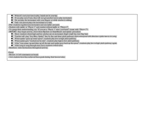  When it’s not your turn to play, hands are in yourlap.
 If you play out of turn, they will not get another turn to play instrument.
 Do not play the instrument with your fingers or while teacher is talking.
 Only one person plays the instrument at a time.
--Pair students together(one instrument and one mallet per pair).
--Student with mallet is “Player 1” and student without mallet is “Player 2”.
--To gauge their understanding,say “If you are a ‘Player 1’ raise yourhand” (same with “Player 2”).
--BEFORE they begin activity, show them flipchart on SmartBoard and explain procedure:
 Show students where high and low pitches are on instrument (high=small bar, low=big bar).
 Teacher will sing “Isty Bitsy Spider” line by line and draw pitch pathways that correspond with direction spider moves in song.
 When spider “goes up water spout”,students play low to high pitch pathway.
 When spider gets “washed out by rain”, students play high to low pitch pathway.
 After “sun comes up and dries up all the rain and spider goes back up the spout”,students play low to high pitch pathway again.
 After song is sung through once,have students switch turns.
--Reinforce rules/instructions throughout activity.
Closer:
--Review I CAN statements on board.
--Ask students howthey achieved these goals during their lesson today.
 