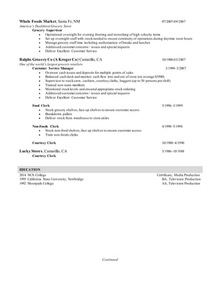Continued
Whole Foods Market; Santa Fe,NM 07/2007-09/2007
America’s Healthiest Grocery Store
Grocery Supervisor
 Operational oversight for evening fronting and restocking of high velocity items
 Set up overnight staff with stockneeded to ensure continuity of operations during daytime store hours
 Manage grocery staff time including authorization of breaks and lunches
 Addressed customerconcerns / issues and special requests
 Deliver Excellent Customer Service
Ralphs Grocery Co (A Kroger Co) Camarillo, CA 10/1988-03/2007
One of the world’s largest grocery retailers
Customer Service Manager 3/1999–3/2007
 Oversaw cash issues and deposits for multiple points of sales
 Balanced cash desk and monitor cash flow into and out of store (on average $3500)
 Supervisor to stockcrew, cashiers, courtesy clerks, baggers (up to 50 persons pershift)
 Trained new team members
 Monitored stocklevels and ensured appropriate stock ordering
 Addressed customerconcerns / issues and special requests
 Deliver Excellent Customer Service
Food Clerk 5/1996–3/1999
 Stock grocery shelves,face up shelves to ensure customer access
 Breakdown pallets
 Deliver stock from warehouse to store aisles
Non-Foods Clerk 4/1990–5/1996
 Stock non-food shelves,face up shelves to ensure customer access
 Train non-foods clerks
Courtesy Clerk 10/1988–4/1990
Lucky Stores,Camarillo, CA 5/1986–10/1988
Courtesy Clerk
EDUCATION
2014 NCS College Certificate, Media Production
1995 California State University, Northridge BA, Television Production
1992 Moorpark College AS, Television Production
 