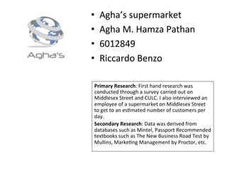 •  Agha’s	
  supermarket	
  
•  Agha	
  M.	
  Hamza	
  Pathan	
  
•  6012849	
  
•  Riccardo	
  Benzo	
  
Primary	
  Research:	
  First	
  hand	
  research	
  was	
  
conducted	
  through	
  a	
  survey	
  carried	
  out	
  on	
  
Middlesex	
  Street	
  and	
  CULC.	
  I	
  also	
  interviewed	
  an	
  
employee	
  of	
  a	
  supermarket	
  on	
  Middlesex	
  Street	
  
to	
  get	
  to	
  an	
  esOmated	
  number	
  of	
  customers	
  per	
  
day.	
  
Secondary	
  Research:	
  Data	
  was	
  derived	
  from	
  
databases	
  such	
  as	
  Mintel,	
  Passport	
  Recommended	
  
textbooks	
  such	
  as	
  The	
  New	
  Business	
  Road	
  Test	
  by	
  
Mullins,	
  MarkeOng	
  Management	
  by	
  Proctor,	
  etc.	
  
 
