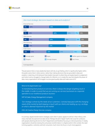 The perception that so many leadership teams still rely on gut feeling, which is significantly higher within
the public sector that in other sectors, rather than making decisions that are grounded in data and
analytics, is alarming. Is this because these leaders have got to where they are largely based on judgement
and instinct and so struggle to change habits of a lifetime or is it simply the case that despite the power of
data, many organisations still struggle to access good quality data and make sense of it?
What do the digital leaders say?
‘In transitioning from products to services, there is always the danger of getting stuck in
the middle. In order to avoid that we are running our services businesses as a separate
operation to our traditional products business’
SVP UK Sales, Energy Management company
‘Our strategy is driven by the needs of our customers. I actively keep pace with the changing
needs of the market by both keeping in touch with our clients and reading up, e.g. via blogs,
on what is deemed important by the market’
CEO, UK Creative Design Services company
In summary, digital transformation strategies, even when in place, appear to still be in their infancy, with
many internally-focused and not data-driven. Perhaps the term ‘digital’ itself is the cause for confusion,
with people attaching the term to the IT department and therefore focusing on internal practices. In reality,
organisations should be viewing this as business transformation in a digital world. In this context, the need
to bring suppliers, customers and end-consumers much more into focus is much more apparent.
Are most strategic decisions based on data and analytics?
Financial Services
Retail
Other Services
Manufacturing
Public Sector
Strongly agree
Disagree
Agree
Strongly disagree
Neither agree nor disagree
Don’t know
8%
7%
8%
8%
10%
32%
38%
31%
31%
25%
30%
22%
24%
27%
20%
9%
14%
12%
11%
10%
4%
7%
6%
4%
13%
17%
12%
18%
19%
22%
% of respondents
19
 
