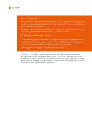 What do our digital leaders say?
‘Our leadership is getting there in respect of digital savviness. There is an active programme
in place to help our leaders keep abreast of trends. We see digital not so much as a role, but
more of a leadership competence.
Our leaders need to balance risk taking against the needs of a very conservative customer
base, that is typically look forward in terms of 20-year time horizons’
SVP UK Sales, Energy Management company
‘The company is quite risk-comfortable. This is reflective of the youth of the organisation
– average age 30 years old. However, we have become slightly less risk-comfortable, given
the economic uncertainty. But we recognise that this is the new normal’
UK Managing Director, Professional Talent Recruitment company
In summary, it’s encouraging that many organisations have both a digitally literate leadership team
and digital leaders working at board level. However, it’s still a concern that a large proportion of those
organisations are unwilling to disrupt their own businesses to grow and compete in the future. So despite
a belief that digital literacy exists at leadership level, is there still a lack of understanding about the full role
technology can play in the transformation of a business?
25
 