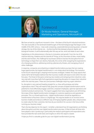 We have arrived at a significant moment in time – the dawn of the fourth industrial revolution.
This new era builds on the landmark breakthroughs of the technological age that began in the
middle of the 20th century – mass scale computing, unprecedented processing power, computer
storage, the rise of the internet, etc. – by blurring the lines between physical, digital, and
biological frontiers. It will fundamentally alter the way we live, work and relate to each other.
Capitalising on this phenomenon is the key to innovation and growth. From the rise of AI,
machine learning, chatbots and the Internet of Things, to the mountains of data, mixed reality
and the next frontiers, the challenge for businesses will be to harness the disruptive force of
technology to shape their own destiny. Naturally, this comes while navigating the expectations
of a changing workforce, addressing evolving cybersecurity threats, and managing a host of
other challenges.
In response, companies are embarking on digital transformation journeys that are creating
huge opportunities. But digital transformation is not simply about technology. This transition
to the fourth industrial age is shaping entire business strategies. Indeed, this study reports that
nearly half of all UK leaders believe that their business models will cease to exist within the next
five years. The threat of disruptors entering new markets and reshaping entire industries is also
very real with more than half of all organisations expecting disruption to impact their industries
within the next two years. These are core business challenges requiring urgent attention.
So, disruption is very real and heading straight for us. How will businesses and other
organisations react? They will need to fully grasp the concept of digital transformation and its
potential to more effectively engage customers, empower employees, optimise operations and
transform products and services. This report suggests that many organisations are still limiting
the scope of their digital transformation strategies to customer experience and operational
processes. This is a missed opportunity – digital transformation should be regarded as a
transformation of business culture in a digital age. This requires leaders to re-envision entire
business models and embrace a different way of bringing together people, data, and processes
to create value for their customers. But how do you transform for success in the future while
running your business today?
That’s the key objective for this report – to better understand how UK organisations are thinking
about disruption and their own digital transformation journeys. I’d like to thank all those who
have played a role in producing it, particularly the research participants and respondents who
have provided the real-world views and insights on which this report is based.
I hope you find it a valuable guide for your own digital transformation journey.
Foreword
Dr Nicola Hodson, General Manager,
Marketing and Operations, Microsoft UK
 