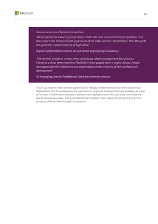 Here are some more enlightened perspectives:
‘We recognise the value in young talent, what with their unconstrained perspectives. This
does need to be tempered with experience of the older workers. Nonetheless, their thoughts
are generally considered to be of high value’
Digital Transformation Director, UK and Global Engineering Consultancy
‘We are well placed to witness what constitutes talent management best practice.
Money is a short term incentive. Flexibility in how people work is highly valued. People
also appreciate the investment our organisation makes in terms of their professional
development’
UK Managing Director, Professional Talent Recruitment company
To sum up, in some instances there appears to be a real gap between best practice and actual practice.
Organisations that do not recognise the importance of employee empowerment have probably not made
the mindset transformation required to operate in the digital economy. This puts those have made the
leap at a strong advantage. And given that the talent pool is in short supply, this will put the long-term
prospects of the old school players into question.
33
 