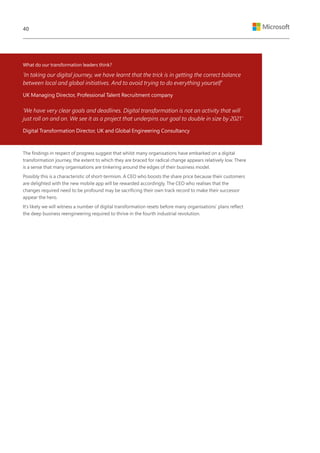 What do our transformation leaders think?
‘In taking our digital journey, we have learnt that the trick is in getting the correct balance
between local and global initiatives. And to avoid trying to do everything yourself’
UK Managing Director, Professional Talent Recruitment company
‘We have very clear goals and deadlines. Digital transformation is not an activity that will
just roll on and on. We see it as a project that underpins our goal to double in size by 2021’
Digital Transformation Director, UK and Global Engineering Consultancy
The findings in respect of progress suggest that whilst many organisations have embarked on a digital
transformation journey, the extent to which they are braced for radical change appears relatively low. There
is a sense that many organisations are tinkering around the edges of their business model.
Possibly this is a characteristic of short-termism. A CEO who boosts the share price because their customers
are delighted with the new mobile app will be rewarded accordingly. The CEO who realises that the
changes required need to be profound may be sacrificing their own track record to make their successor
appear the hero.
It’s likely we will witness a number of digital transformation resets before many organisations’ plans reflect
the deep business reengineering required to thrive in the fourth industrial revolution.
40
 