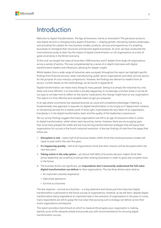 Introduction
Welcome to Digital Transformation: The Age of Innocence, Inertia or Innovation? The pervasive access to
new digital services is changing every aspect of business — shaping growth, disrupting industry landscapes,
and providing the catalyst for new business models, products, services and experiences. It is enabling
businesses to reimagine their structures and become digital businesses. As such, we have conducted the
most extensive study to date into the impact of digital transformation on UK organisations at a time of
great uncertainty in the British economy.
To this end, we sought the views of more than 1,000 business and IT leaders from large UK organisations
across a variety of sectors. This was complemented by a series of in-depth interviews with digital
transformation leaders and influencers, allowing for deeper insight.
Whilst leaders from a wide range of industries were surveyed, throughout the report we highlight specific
findings from financial services, retail, manufacturing, public sector organisations and other services sectors
for the purpose of cross-industry comparisons. However, the findings are relevant to readers from all
sectors. Further details on the methodology can be found in Appendix B.
Digital transformation can mean many things to many people. Seeing it as simply the industrial era, only
faster and more efficient, is to miss what is actually happening. In increasingly uncertain times it can be all
too easy to not take time to reflect on the seismic implications this change might have on any organisation.
This report is a time-effective and valuable means to get you prepared.
In an age where uncertainty has replaced business-as-usual and competitive advantage is fleeting, a
fundamentally new approach is required. So digital transformation is not simply an IT department initiative
or reinventing services for a mobile world. If done right, it permeates the very fabric of an organisation.
Everybody is in the digital transformation team and the quality of the leadership is paramount.
Yet our survey findings suggest that many organisations are still in an age of innocence when it comes
to digital transformation, whilst others seem bound by inertia. However, there are encouraging signs
that some have grasped the nettle and are truly driving transformational strategies that will equip their
organisations for success in the fourth industrial revolution. A few key findings of note from the pages that
follow are:
1.	 Disruption is real – nearly half of all business leaders (44%) think their existing business models will
cease to exist within the next five years.
2.	 It’s happening quickly – half of all organisations think that their industry will be disrupted within the
next two years.
3.	 Taking action is the only option – yet almost half (46%) of business decision makers think their
senior leadership are unwilling to disrupt their existing businesses in order to grow and compete more
in the future.
4.	 The business drivers are significant, yet respondents don’t necessarily understand the full value
digital transformation can deliver to their organisations. The top three drivers were cited as:
•	 An improved customer experience
•	 Optimised operations
•	 Survival as a business
This last response – survival as a business – is a big statement and shows just how important digital
transformation is perceived to the future success of organisations. However, as we will learn, despite digital
transformation being regarded as an important step in the evolution of organisations in the years to come,
many respondents are still to grasp the true value that pursuing such a strategy can deliver across their
entire organisations and beyond.
This report provides a benchmark on which to measure the progress your organisation is making,
identify some of the obstacles ahead and provide you with recommendations for ensuring digital
transformation success.
1
 