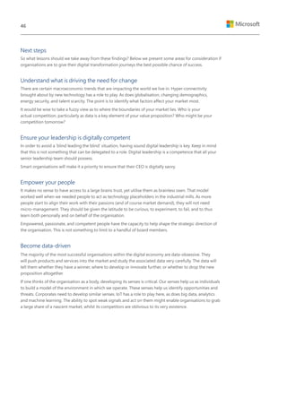 Next steps
So what lessons should we take away from these findings? Below we present some areas for consideration if
organisations are to give their digital transformation journeys the best possible chance of success.
Understand what is driving the need for change
There are certain macroeconomic trends that are impacting the world we live in. Hyper-connectivity
brought about by new technology has a role to play. As does globalisation, changing demographics,
energy security, and talent scarcity. The point is to identify what factors affect your market most.
It would be wise to take a fuzzy view as to where the boundaries of your market lies. Who is your
actual competition, particularly as data is a key element of your value proposition? Who might be your
competition tomorrow?
Ensure your leadership is digitally competent
In order to avoid a ‘blind leading the blind’ situation, having sound digital leadership is key. Keep in mind
that this is not something that can be delegated to a role. Digital leadership is a competence that all your
senior leadership team should possess.
Smart organisations will make it a priority to ensure that their CEO is digitally savvy.
Empower your people
It makes no sense to have access to a large brains trust, yet utilise them as brainless oxen. That model
worked well when we needed people to act as technology placeholders in the industrial mills. As more
people start to align their work with their passions (and of course market demand), they will not need
micro-management. They should be given the latitude to be curious, to experiment, to fail, and to thus
learn both personally and on behalf of the organisation.
Empowered, passionate, and competent people have the capacity to help shape the strategic direction of
the organisation. This is not something to limit to a handful of board members.
Become data-driven
The majority of the most successful organisations within the digital economy are data-obsessive. They
will push products and services into the market and study the associated data very carefully. The data will
tell them whether they have a winner, where to develop or innovate further, or whether to drop the new
proposition altogether.
If one thinks of the organisation as a body, developing its senses is critical. Our senses help us as individuals
to build a model of the environment in which we operate. These senses help us identify opportunities and
threats. Corporates need to develop similar senses. IoT has a role to play here, as does big data, analytics
and machine learning. The ability to spot weak signals and act on them might enable organisations to grab
a large share of a nascent market, whilst its competitors are oblivious to its very existence.
46
 