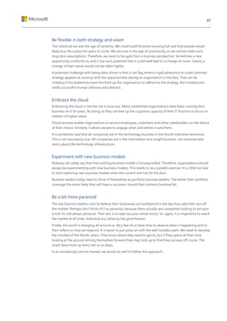 Be flexible in both strategy and vision
The industrial era was the age of certainty. We could build factories knowing full well that people would
likely buy the output for years to come. We are now in the age of uncertainty, so we cannot make such
long term assumptions. Therefore, we need to be agile from a business perspective. Sometimes a new
opportunity confronts us, and it has such potential that it could well lead to a change of vision. Clearly a
change of that nature would not be taken lightly.
A potential challenge with being data-driven is that it can flag where a rigid adherence to a well-planned
strategy appears at variance with the opportunities staring an organisation in the face. That can be
irritating if the leadership team has fired up the organisation to adhere to the strategy. But irritated and
wildly successful trumps oblivious and defunct.
Embrace the cloud
Embracing the cloud is not the risk it once was. Many established organisations have been running their
business on it for years. By doing so they can free up the cognitive capacity of their IT function to focus on
matters of higher value.
Cloud services enable organisations to service employees, customers and other stakeholders on the device
of their choice. Similarly, it allows people to engage when and where it suits them.
It is sometimes said that all companies are in the technology business in the fourth industrial revolution.
This is not necessarily true. All companies are in the information and insight business. Let someone else
worry about the technology infrastructure.
Experiment with new business models
Nobody can safely say that their existing business model is futureproofed. Therefore, organisations should
always be experimenting with new business models. This needs to be a parallel exercise. It’s a little too late
to start exploring new business models when the current one has bit the dust.
Business leaders today need to think of themselves as portfolio business leaders. The better their portfolio
coverage the more likely they will have a successor should their primary business fail.
Be a bit more paranoid
The day business leaders start to believe their businesses are bulletproof is the day they take their eye off
the market. Perhaps don’t think of it as paranoia, because there actually are companies looking to eat your
lunch. It’s not always personal. Their aim is to take out your whole sector. So, again, it is imperative to watch
the market at all times. Industrial era certainty has gone forever.
Finally, the world is changing all around us. Very few of us have time to observe what is happening and to
then reflect on how we respond. It is easier to just press on with the well-trodden path. We need to develop
the mindset of the Nordic skiers. They know where they want to get to, but if they spend all their time
looking at the ground driving themselves forward they may look up to find they are way off course. The
smart skiers look up every ten or so steps.
In an increasingly stormy market, we would do well to follow this approach.
47
 
