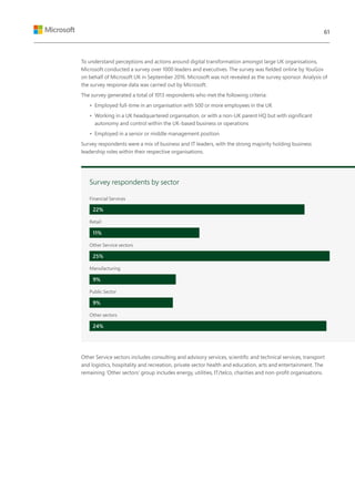 To understand perceptions and actions around digital transformation amongst large UK organisations,
Microsoft conducted a survey over 1000 leaders and executives. The survey was fielded online by YouGov
on behalf of Microsoft UK in September 2016. Microsoft was not revealed as the survey sponsor. Analysis of
the survey response data was carried out by Microsoft.
The survey generated a total of 1013 respondents who met the following criteria:
•	 Employed full-time in an organisation with 500 or more employees in the UK
•	 Working in a UK headquartered organisation, or with a non-UK parent HQ but with significant
autonomy and control within the UK-based business or operations
•	 Employed in a senior or middle management position
Survey respondents were a mix of business and IT leaders, with the strong majority holding business
leadership roles within their respective organisations.
Other Service sectors includes consulting and advisory services, scientific and technical services, transport
and logistics, hospitality and recreation, private sector health and education, arts and entertainment. The
remaining ‘Other sectors’ group includes energy, utilities, IT/telco, charities and non-profit organisations.
Survey respondents by sector
Financial Services
Retail
Other Service sectors
Manufacturing
Public Sector
Other sectors
22%
11%
25%
9%
9%
24%
61
 