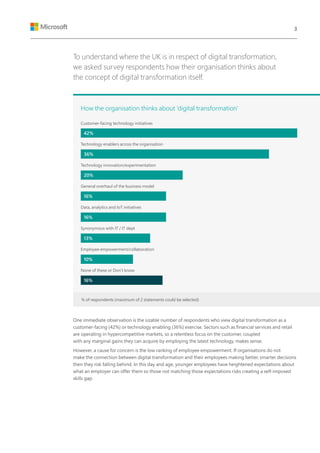 To understand where the UK is in respect of digital transformation,
we asked survey respondents how their organisation thinks about
the concept of digital transformation itself.
One immediate observation is the sizable number of respondents who view digital transformation as a
customer-facing (42%) or technology enabling (36%) exercise. Sectors such as financial services and retail
are operating in hypercompetitive markets, so a relentless focus on the customer, coupled
with any marginal gains they can acquire by employing the latest technology, makes sense.
However, a cause for concern is the low ranking of employee empowerment. If organisations do not
make the connection between digital transformation and their employees making better, smarter decisions
then they risk falling behind. In this day and age, younger employees have heightened expectations about
what an employer can offer them so those not matching those expectations risks creating a self-imposed
skills gap.
How the organisation thinks about ‘digital transformation’
Customer-facing technology initiatives
Technology enablers across the organisation
Technology innovation/experimentation
General overhaul of the business model
Data, analytics and IoT initiatives
Synonymous with IT / IT dept
Employee empowerment/collaboration
None of these or Don’t know
42%
36%
20%
16%
16%
13%
10%
16%
% of respondents (maximum of 2 statements could be selected)
3
 