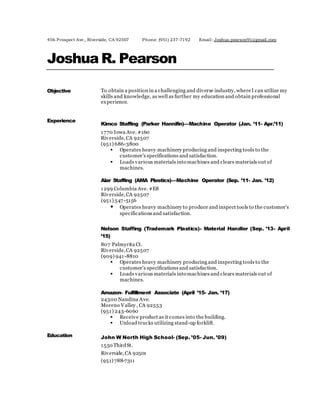 456 Prospect Ave., Riverside, CA 92507 Phone: (951) 237-7192 Email: Joshua.pearson91@gmail.com
Joshua R. Pearson
Objective To obtain a position in a challenging and diverse industry, whereI can utilize my
skills and knowledge, as well as further my education and obtain professional
experience.
Experience
Kimco Staffing (Parker Hannifin)—Machine Operator (Jan. ’11- Apr.’11)
1770 Iowa Ave. #160
Riverside,CA 92507
(951) 686-3800
 Operates heavy machinery producing and inspecting tools to the
customer’s specifications and satisfaction.
 Loads various materials into machines and clears materials out of
machines.
Alar Staffing (AMA Plastics)—Machine Operator (Sep. ’11- Jan. ’12)
1299 Columbia Ave. #E8
Riverside,CA 92507
(951) 547-5156
 Operates heavy machinery to produce and inspect tools to the customer’s
specifications and satisfaction.
Nelson Staffing (Trademark Plastics)- Material Handler (Sep. ’13- April
’15)
807 Palmyrita Ct.
Riverside,CA 92507
(909) 941-8810
 Operates heavy machinery producing and inspecting tools to the
customer’s specifications and satisfaction.
 Loads various materials into machines and clears materials out of
machines.
Amazon- Fulfillment Associate (April ’15- Jan. ’17)
24300 Nandina Ave.
Moreno Valley , CA 92553
(951) 243-6060
 Receive product as it comes into the building.
 Unload trucks utilizing stand-up forklift.
Education John W North High School- (Sep. ’05- Jun. ’09)
1550 ThirdSt.
Riverside,CA 92501
(951) 788-7311
 