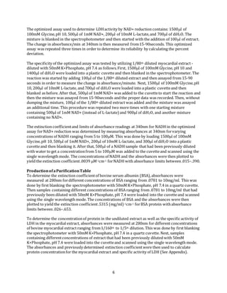 6
The optimized assay used to determine LDHactivity by NAD+ reduction contains: 1500l of
100mM Glycine,pH 10, 500l of 1mM NAD+, 200l of 10mM L-lactate,and 700l of diH2O. The
mixture is blanked in the spectrophotometer and then started with the addition of 100l of extract.
The change in absorbance/min at 340nm is then measured from15-90seconds. This optimized
assay was repeated three times in order to determine its reliability by calculating the percent
deviation.
The specificity of the optimized assay was tested by utilizing 1/80th diluted myocardial extract -
diluted with 50mM K+Phosphate, pH 7.4 as follows.First, 1500l of 100mM Glycine, pH 10 and
1400l of diH2O were loaded into a plastic cuvetteand then blanked in the spectrophotometer. The
reaction was started by adding 100l of the 1/80th diluted extract and then assayed from 15-90
seconds in order to measure the change in absorbance/minute. Next, 1500l of 100mM Glycine,pH
10, 200l of 10mM L-lactate, and 700l of diH2O were loaded into a plastic cuvetteand then
blanked as before. After that, 500µl of 1mM NAD+ was added to the cuvetteto start the reaction and
then the mixture was assayed from 15-90seconds and the proper data was recorded. Then, without
dumping the mixture, 100l of the 1/80th diluted extract was added and the mixture was assayed
an additional time. This procedure was repeated two more times with one starting mixture
containing 500µl of 1mM NAD+ (instead of L-lactate) and 900µl of diH2O, and another mixture
containing no NAD+.
The extinction coefficientand limits of absorbance readings at 340nm for NADH in the optimized
assay forNAD+ reduction was determined by measuring absorbances at 340nm forvarying
concentrations of NADH ranging from 5 to 100M. This was done by loading 1500µl of 100mM
Glycine,pH 10, 500l of 1mM NAD+, 200l of 10mM L-lactate, and 300µl of diH2O into a plastic
cuvetteand then blanking it. After that, 500l of a NADH sample that had been previously diluted
with water to get a concentrationfrom 5 to 100M was added to the cuvetteand scanned using the
single wavelength mode. The concentrations of NADH and the absorbances were then plotted to
yield the extinction coefficient.0039 M-1cm-1 forNADH with absorbance limits between .015–.390.
ProductionofaPurificationTable
To determine the extinction coefficientof bovine serum albumin (BSA),absorbances were
measured at 280nm fordifferent concentrations of BSA ranging from .0781 to 10mg/ml. This was
done by first blanking the spectrophotometer with 50mM K+Phosphate, pH 7.4 in a quartz cuvette.
Then samples containing different concentrations of BSA ranging from .0781 to 10mg/ml that had
previously been diluted with 50mM K+Phosphate, pH 7.4 were loaded into the cuvetteand scanned
using the single wavelength mode. The concentrations of BSA and the absorbances were then
plotted to yield the extinction coefficient.5315 (mg/ml)-1cm-1 forBSA protein withabsorbance
limits between .026–.653.
To determine the concentrationof protein in the undiluted extract as well as the specific activity of
LDH in the myocardial extract, absorbances were measured at 280nm for different concentrations
of bovine myocardial extract ranging from1/160th to 1/5th dilution. This was done by first blanking
the spectrophotometer with 50mM K+Phosphate, pH 7.4 in a quartz cuvette. Next, samples
containing differentconcentrations of extract that had been previously diluted with 50mM
K+Phosphate, pH 7.4 were loaded into the cuvetteand scanned using the single wavelength mode.
The absorbances and previously determined extinction coefficientwere then used to calculate
protein concentrationfor the myocardial extract and specific activity of LDH (See Appendix).
 