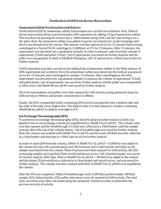7
Purification of LDH from Bovine Myocardium
AmmoniumSulfateFractionationandDialysis
Purificationof LDH by ammonium sulfate fractionationwas carried out as follows. First, 50ml of
bovine myocardial extract was fractionedto 40% saturation by adding 12.2g of ammonium sulfate.
This was done by pouring the extract into a 100ml beaker along witha stir bar and mixing it on a
stir plate. Next, the ammonium sulfate was added in quarter increments (to avoidclumping) until
all of it was dissolved in the extract. The mixture was then placed on ice for 15 minutes before being
centrifuged in a Sorvell SS-34 centrifuge at 11,000rpm at 4°C for 15 minutes. After 15 minutes, the
supernatant was decanted into a graduated cylinder in order to measure and record the volume of
supernatant (51ml) and pellet (12ml); 1ml of supernatant was saved forfurther analysis and the
pellet was resuspended in 10ml of 50mM K+Phosphate, pH 7.4 and saved in a 50ml conical tube for
further analysis.
A 65% saturation was then carried out by adding 8.4g of ammonium sulfate to the 50ml mixture of
40% supernatant just as before. Once the ammonium sulfate was dissolved, the mixture was placed
on ice for 15 minutes and centrifuged for another 15 minutes. After centrifugation, the 65%
supernatant was decanted into a graduated cylinder to measure the volume of supernatant (51ml)
and pellet (6ml); 1ml of supernatant was saved for further analysis and the pellet was resuspended
in 10ml of ice cold30mM Bicine, pH 8.5 and saved for further analysis.
All of the supernatants and pellets were then assayed for LDH activity (using optimized assay for
LDH activity at 340nm) and protein concentration at 280nm.
Finally, the 65% resuspended pellet containing LDH activity was pipetted into a dialysis tube and
the ends of the tube were clipped shut. The dialysis tube was then placed in a beaker containing
30mM Bicine, pH 8.5 to dialyze overnight at 4°C.
Ion ExchangeChromatography(IEX)
To perform ion exchange chromatography (IEX),the65% dialyzed pellet solution (12ml) was
pipetted into an ion exchange column pre-equilibrated in 30mM Tris-Cl, pH 8.5. The column valve
was then opened and the breakthrough (11.5ml) was collectedin a 50ml beaker until the sample
was just abovethe top of the column matrix; 1ml of breakthrough was saved forfurther analysis.
Next, the column was washed with 30mM Tris-Cl, pH 8.5 and the wash (29.8ml) was also collected
in a clean beaker and then put in a 50ml tube on ice forfurther analysis.
In order to elute LDH from the column, 100ml of 30mM Tris-Cl, pH 8.5 + 0.2M NaCl was added to
the column (to raise salt concentration) and 3ml fractions were collectedinto test tubes as the
sample was eluted from the column. These fractions were then assayed for LDHactivity.All LDH
containing samples were pooled (76ml worth) and stored on ice; 1ml of pooled sample was saved
for further analysis. After that, 50ml of 30mM Tris-Cl, pH 8.5 + 1M NaCl was added to the column
and the eluant (51ml worth) was collected in a clean beaker and stored on ice; 1ml was saved for
further analysis. The column was then washed with50ml of 30mM Tris-Cl, pH 8.5 to re-equilibrate
the column.
After the IEX was completed, 100μl of breakthrough, wash, 0.2M NaCl pooled sample, 1M NaCl
sample, 65% dialyzed pellet, 65% pellet, and extract were all assayed forLDH activity.The total
units of activity were then calculated using the measured volumes in order to determine the
percent recovery of activity.
 