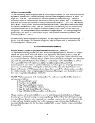 8
AffinityChromatography
To perform affinity chromatography, the LDH-containing solution that had been previously purified
by IEX was pipetted into a column containing Cibacron Blue matrix pre-equilibrated in 30mM Tris-
Cl, pH 8.5 + 0.2M NaCl. The column valve was then opened and the breakthrough (74ml) was
collectedin a beaker until the sample was just abovethe top of the gel bed. Next, in order to elute
LDH from the column, the columnwas washed with 50ml of 30mM Tris-Cl, pH 8.5 + 0.2M NaCl and
the 0.2M NaCl wash (49.5ml) was also collected in a clean beaker. Finally, the column was washed
with 40ml of 30mM Tris-Cl, pH 8.5 + 1M NaCl (to raise salt concentration) and 5ml fractions were
collectedinto test tubes as the sample was eluted from the column. These fractions were then
assayed forLDH activity and the three fractions containing the highest LDH activity werepooled
(12ml worth)and stored at 4°C for further analysis. The column was then re-equilibrated with
50ml of 30mM Tris-Cl, pH 8.5.
After the affinity chromatography was completed, the IEX sample, Cibacron Blue breakthrough, IEX
pooled 0.2M NaCl sample, and Cibacron Blue pooled 1M NaCl sample were all assayed forLDH
activity and protein concentration.
Characterization of Purified LDH
SodiumDodecyl Sulfate-PolyacrylamideGel Electrophoresis(SDS-PAGE)
To determine how many proteins (and their molecular weights) were in the purified LDH sample,
an SDS-PAGE was run on pure heart-derived LDH, myocardial extract, 65% dialyzed pellet, .2M
NaCl eluted IEX pooled sample, and 1M NaCl eluted Cibacron Blue pooled sample as follows.First,
20l samples were made containing 38μg of protein fromeach solution (all samples were diluted to
20l with diH2O). Next, 80μl of acetone and 4μl of 6X SDS sample buffer [125mM Tris-Cl, pH 6.8,
4%(wt/vol)SDS 20%(vol/vol)Glycerol,.02%(wt/vol)bromophenolblue, and 5% b-
mercaptoethanol] were added to each tube. The tubes were then spun in a microfuge at maximum
speed for a minute to make a protein pellet at the bottom of the tube. After that, the tubes were
heated for5 minutes at 90°C to evaporate any liquid that remained. The tubes were then cooledon
ice fora few minutes before being spun again for a minute. The samples were then put on ice until
they were ready to be utilized in the SDS-PAGE.
The SDS-PAGE was prepared in 1X running buffer. The wells were loaded with 15μl aliquots of
each sample as follows:
1: Molecular Weight Marker
2: Pure Heart-derived LDH
3: 38μg MyocardialExtract solution
4: 38μg 65% DialyzedPellet solution
5: 38μg .2M NaCl eluted IEX pooled solution
6: 38μg 1M NaCl eluted Cibacron Blue pooled solution
The gel was then leftto run fora little over an hour until the dye reached the bottom of the gel.
Once the gel was finished running, it was developed using the SilverSNAP Satin Kit II. After the gel
was stained, band distances were measured and a standard curve was derived from the molecular
weight markers. Using the standard curve,the molecular weight of the most purified band was
determined and compared to the theoretical weight of LDH to ensure that the correctprotein had
been purified.
 