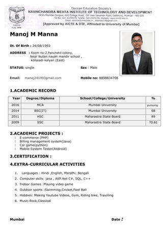 Manoj M Manna
Dt. Of Birth : 24/08/1993
ADDRESS : Room no:2,Panchshil colony,
Near Nutan nayan mandir school ,
kolseadi kalyan (East)
STATUS: single Sex : Male
Email: manoj241993gmail.com Mobile no: 8898834706
1.ACADEMIC RECORD
Year Degree/Diploma School/College/University %
2016 MCA Mumbai University pursuing
2014 BSC(IT) Mumbai University 68
2011 HSC Maharastra State Board 49
2009 SSC Maharastra State Board 70.61
2.ACADEMIC PROJECTS :
 E-commerce (PHP)
 Billing management system(Java)
 Car game(python)
 Mobile System Tester(Android)
3.CERTIFICATION :
4.EXTRA-CURRICULAR ACTIVITIES
1. Languages : Hindi ,English, Marathi, Bengali
2. Computer skills: java , ASP.Net C#, SQL, C++
3. Indoor Games :Playing video game
4. Outdoor sports :Swimming,Cricket,Foot Ball
5. Hobbies: Making Youtube Videos, Gym, Riding bike, Travilling
6. Music:Rock,Classical
Mumbai Date :
 