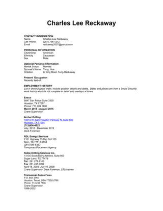 Charles Lee Reckaway
CONTACT INFORMATION
Name Charles Lee Reckaway
Cell Phone (281) 796-1212
Email reckaway2007@yahoo.com
PERSONAL INFORMATION
Citizenship American
Ethnicity Caucasian
Sex Male
Optional Personal Information:
Marital Status Married
Spouse's Name Teng, Hua
Children Li Ying Moon Teng-Reckaway
Present Occupation
Recently laid off.
EMPLOYMENT HISTORY
List in chronological order, include position details and dates, Dates and places are from a Social Security
work history which is not complete in detail and overlaps at times.
Ensco
5847 San Felipe Suite 3300
Houston, TX 77057
Phone: 713 789 1400
March 2013 - August 2015
Crane Supervisor
Archer Drilling
10613 W. Sam Houston Parkway N. Suite 600
Houston, TX 77064
(713)856-4222
July, 2012 - December 2012
Deck Foreman
RDL Energy Services
2101 Highway 35 Byp N # 105
Alvin, TX 77511-9654
(281) 585-8333
Temporary Placement Agency
Noble Drilling Services Inc.
13135 South Dairy Ashford, Suite 800
Sugar Land, TX 77478
Tel.: 281.276.6100
Fax: 281.491.2092
April 15, 2003- July 16, 2008
Crane Supervisor, Deck Foreman, STS trainee
Transocean Sedco Forex
P.O. Box 2765
Houston, Texas, USA 77252-2765
Phone: 713 232 7500
Crane Supervisor
1998-2002
 