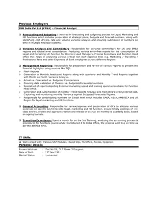 Previous Employers
IBM India Pvt Ltd (FP&A) – Financial Analyst
 Forecasting and Budgeting : Involved in forecasting and budgeting process for Legal, Marketing and
HR functions which includes preparation of strategic plans, budgets and forecast numbers, along with
identifying cost drivers, rate and volume variance analysis and ensuring submission of numbers on
time in multiple financial systems.
 Variance Analysis and Commentary: Responsible for variance commentary for UK and EMEA
regions and Global level consolidation. Producing various error-free reports for the consumption of
Legal and Marketing UK Function for Onshore Lead Managers, Process Executives and Function Head
office that helps in analysing various critical non staff expense lines e.g. Marketing / Travelling /
Professional fees and other Expenses of Bank employees across different Regions
 Management Reporting: Responsible for preparation and review of various reports to present the
financial highlights using sources like SQL.
 Flash Reports
 Generation of Monthly headcount Reports along with quarterly and Monthly Trend Reports together
with Month on Month Variance Analysis.
 Actual vs. Forecasted vs. Budgeted Comparisons
 Ensuring data validation of Phoenix vs. Budgeted/Forecasted numbers
 Special set of reports depicting External marketing spend and training spend across bank for Function
Head office.
 Generation and customization of monthly Trend Reports for Legal and marketing’s Direct/Indirect cost,
Capturing and monitoring monthly Variance against Budgeted/forecasted figures.
 Responsible for consolidating numbers on Global level which includes EMEA, ASIA, A MERICA and UK
Region for legal marketing and HR functions.
 General Accounting: Responsible for review/approve and preparation of GL’s to allocate various
expenses on specific AC/CC level to legal, marketing and HR function, ensure timely postings of re -
class entries, review and approve creation and release of accrual on monthly & quarterly basis, based
on ageing buckets.
 Transition Experience: Spent a month for on the Job Training, analyzing the accounting process &
procedures for functions (successfully transitioned it to India Office, the process went live on time as
per the defined KPI’s.
IT Skills.
 Well versed with: Various SAP Modules, Rapid SQL, Ms Office, Access, Hyperion,
Personal Details
Present Address : Flat No.26, DLF Phase 3 Gurgaon.
Date of Birth : 15th
Nov’1991
Marital Status : Unmarried
 