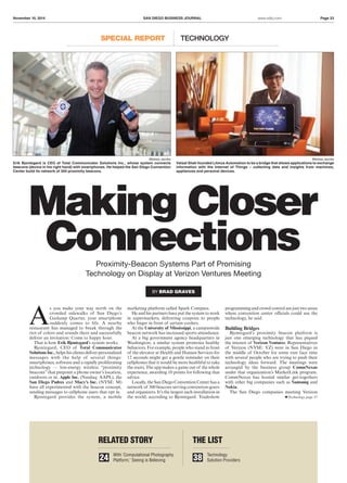 November 10, 2014 SAN DIEGO BUSINESS JOURNAL Page 23www.sdbj.com
Making Closer
Connections
SPECIAL REPORT TECHNOLOGY
A
s you make your way north on the
crowded sidewalks of San Diego’s
Gaslamp Quarter, your smartphone
suddenly comes to life. A nearby
restaurant has managed to break through the
riot of colors and sounds there and successfully
deliver an invitation: Come to happy hour.
That is how Erik Bjontegard’s system works.
Bjontegard, CEO of Total Communicator
Solutions Inc., helps his clients deliver personalized
messages with the help of several things:
smartphones, software and a rapidly proliferating
technology — low-energy wireless “proximity
beacons”that pinpoint a phone owner’s location,
outdoors or in. Apple Inc. (Nasdaq: AAPL), the
San Diego Padres and Macy’s Inc. (NYSE: M)
have all experimented with the beacon concept,
sending messages to cellphone users that opt in.
Bjontegard provides the system, a mobile
marketing platform called Spark Compass.
He and his partners have put the system to work
in supermarkets, delivering coupons to people
who linger in front of certain coolers.
At the University of Mississippi, a campuswide
beacon network has increased sports attendance.
At a big government agency headquarters in
Washington, a similar system promotes healthy
behaviors. For example, people who stand in front
of the elevator at Health and Human Services for
12 seconds might get a gentle reminder on their
cellphones that it would be more healthful to take
the stairs. The app makes a game out of the whole
experience, awarding 10 points for following that
advice.
Locally, the San Diego Convention Center has a
network of 300 beacons serving convention-goers
and organizers. It’s the largest such installation in
the world, according to Bjontegard. Tradeshow
programming and crowd control are just two areas
where convention center officials could use the
technology, he said.
Building Bridges
Bjontegard’s proximity beacon platform is
just one emerging technology that has piqued
the interest of Verizon Ventures. Representatives
of Verizon (NYSE: VZ) were in San Diego in
the middle of October for some rare face time
with several people who are trying to push their
technology ideas forward. The meetings were
arranged by the business group CommNexus
under that organization’s MarketLink program.
CommNexus has hosted similar get-togethers
with other big companies such as Samsung and
Nokia.
The San Diego companies meeting Verizon
BY BRAD GRAVES
Proximity-Beacon Systems Part of Promising
Technology on Display at Verizon Ventures Meeting
RELATED STORY THE LIST
With ‘Computational Photography
Platform,’ Seeing is Believing24 38 Technology
Solution Providers
Technology page 37
Melissa Jacobs
Vatsal Shah founded Litmus Automation to be a bridge that allows applications to exchange
information with the Internet of Things – collecting data and insights from machines,
appliances and personal devices.
Melissa Jacobs
Erik Bjontegard is CEO of Total Communicator Solutions Inc., whose system connects
beacons (device in his right hand) with smartphones. He helped the San Diego Convention
Center build its network of 300 proximity beacons.
 