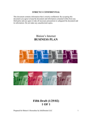 Prepared for Binion’s Horseshoe by InfoDomini LLC 1
STRICTLY CONFIDENTIAL
This document contains information that is strictly confidential. By accepting this
document you agree to keep the document and information contained within from any
third party and you agree to take all necessary precautions to safeguard the document and
its information. Do not make any unauthorized copies.
Binion’s Internet
BUSINESS PLAN
Fifth Draft (1/29/02)
1 OF 1
 