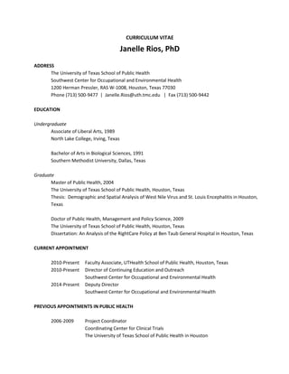 CURRICULUM VITAE
Janelle Rios, PhD
ADDRESS
The University of Texas School of Public Health
Southwest Center for Occupational and Environmental Health
1200 Herman Pressler, RAS W-1008, Houston, Texas 77030
Phone (713) 500-9477 | Janelle.Rios@uth.tmc.edu | Fax (713) 500-9442
EDUCATION
Undergraduate
Associate of Liberal Arts, 1989
North Lake College, Irving, Texas
Bachelor of Arts in Biological Sciences, 1991
Southern Methodist University, Dallas, Texas
Graduate
Master of Public Health, 2004
The University of Texas School of Public Health, Houston, Texas
Thesis: Demographic and Spatial Analysis of West Nile Virus and St. Louis Encephalitis in Houston,
Texas
Doctor of Public Health, Management and Policy Science, 2009
The University of Texas School of Public Health, Houston, Texas
Dissertation: An Analysis of the RightCare Policy at Ben Taub General Hospital in Houston, Texas
CURRENT APPOINTMENT
2010-Present Faculty Associate, UTHealth School of Public Health, Houston, Texas
2010-Present Director of Continuing Education and Outreach
Southwest Center for Occupational and Environmental Health
2014-Present Deputy Director
Southwest Center for Occupational and Environmental Health
PREVIOUS APPOINTMENTS IN PUBLIC HEALTH
2006-2009 Project Coordinator
Coordinating Center for Clinical Trials
The University of Texas School of Public Health in Houston
 