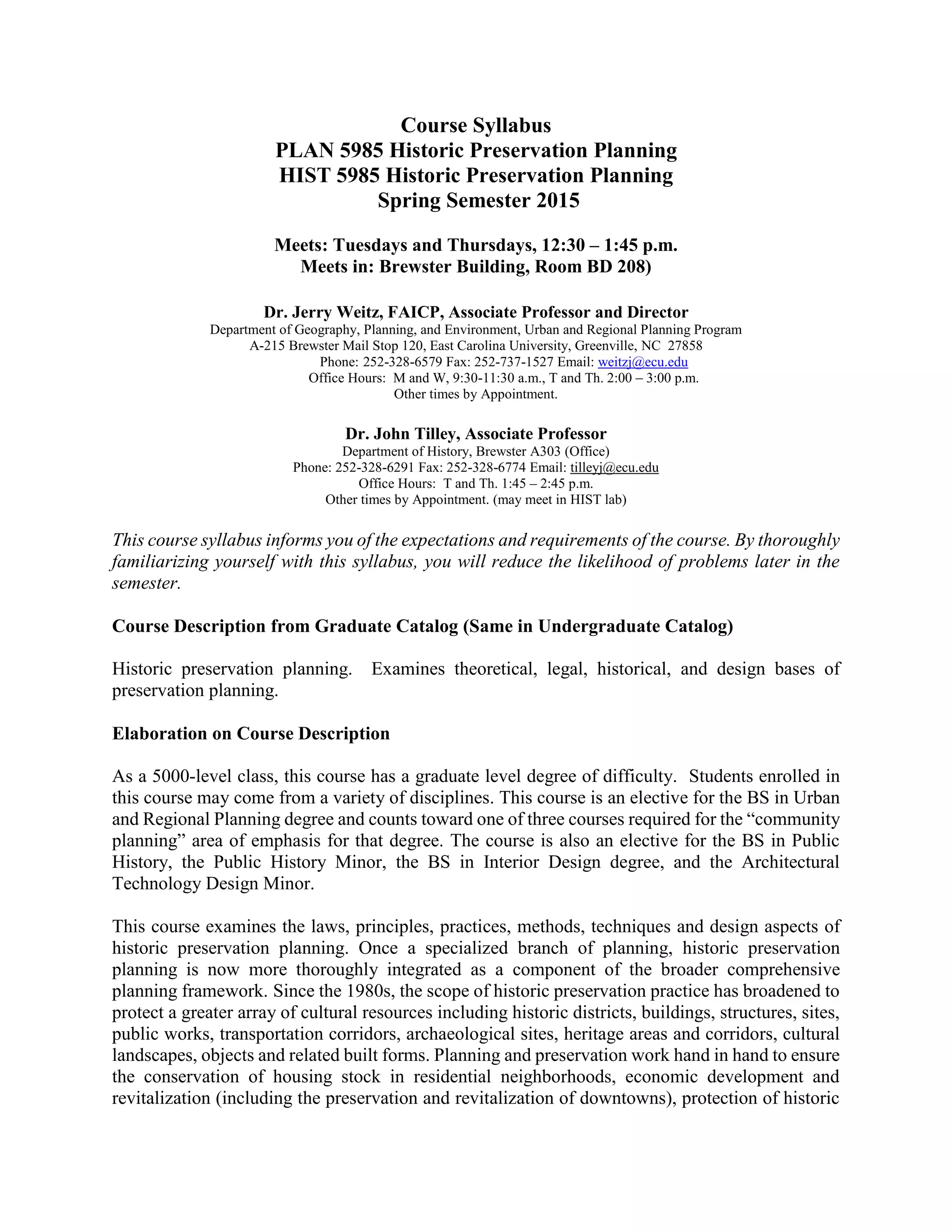 Course Syllabus
PLAN 5985 Historic Preservation Planning
HIST 5985 Historic Preservation Planning
Spring Semester 2015
Meets: Tuesdays and Thursdays, 12:30 – 1:45 p.m.
Meets in: Brewster Building, Room BD 208)
Dr. Jerry Weitz, FAICP, Associate Professor and Director
Department of Geography, Planning, and Environment, Urban and Regional Planning Program
A-215 Brewster Mail Stop 120, East Carolina University, Greenville, NC 27858
Phone: 252-328-6579 Fax: 252-737-1527 Email: weitzj@ecu.edu
Office Hours: M and W, 9:30-11:30 a.m., T and Th. 2:00 – 3:00 p.m.
Other times by Appointment.
Dr. John Tilley, Associate Professor
Department of History, Brewster A303 (Office)
Phone: 252-328-6291 Fax: 252-328-6774 Email: tilleyj@ecu.edu
Office Hours: T and Th. 1:45 – 2:45 p.m.
Other times by Appointment. (may meet in HIST lab)
This course syllabus informs you of the expectations and requirements of the course. By thoroughly
familiarizing yourself with this syllabus, you will reduce the likelihood of problems later in the
semester.
Course Description from Graduate Catalog (Same in Undergraduate Catalog)
Historic preservation planning. Examines theoretical, legal, historical, and design bases of
preservation planning.
Elaboration on Course Description
As a 5000-level class, this course has a graduate level degree of difficulty. Students enrolled in
this course may come from a variety of disciplines. This course is an elective for the BS in Urban
and Regional Planning degree and counts toward one of three courses required for the “community
planning” area of emphasis for that degree. The course is also an elective for the BS in Public
History, the Public History Minor, the BS in Interior Design degree, and the Architectural
Technology Design Minor.
This course examines the laws, principles, practices, methods, techniques and design aspects of
historic preservation planning. Once a specialized branch of planning, historic preservation
planning is now more thoroughly integrated as a component of the broader comprehensive
planning framework. Since the 1980s, the scope of historic preservation practice has broadened to
protect a greater array of cultural resources including historic districts, buildings, structures, sites,
public works, transportation corridors, archaeological sites, heritage areas and corridors, cultural
landscapes, objects and related built forms. Planning and preservation work hand in hand to ensure
the conservation of housing stock in residential neighborhoods, economic development and
revitalization (including the preservation and revitalization of downtowns), protection of historic
 