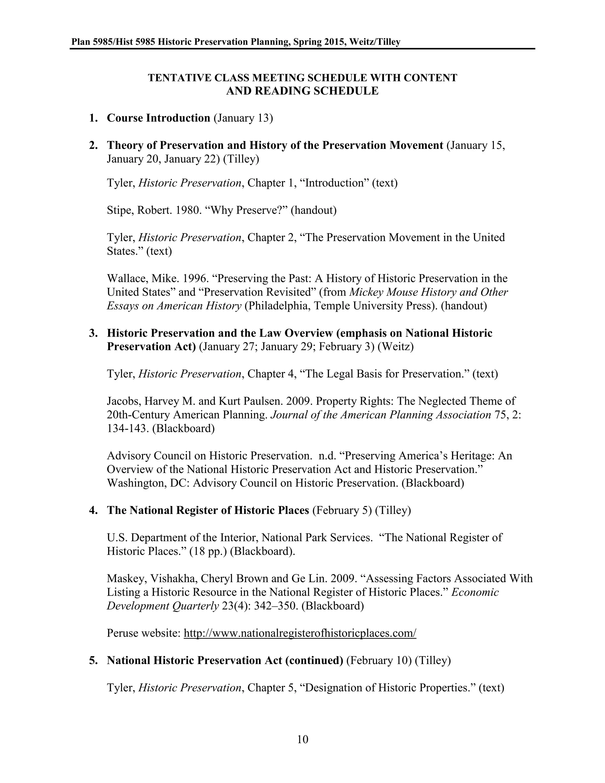 Plan 5985/Hist 5985 Historic Preservation Planning, Spring 2015, Weitz/Tilley
10
TENTATIVE CLASS MEETING SCHEDULE WITH CONTENT
AND READING SCHEDULE
1. Course Introduction (January 13)
2. Theory of Preservation and History of the Preservation Movement (January 15,
January 20, January 22) (Tilley)
Tyler, Historic Preservation, Chapter 1, “Introduction” (text)
Stipe, Robert. 1980. “Why Preserve?” (handout)
Tyler, Historic Preservation, Chapter 2, “The Preservation Movement in the United
States.” (text)
Wallace, Mike. 1996. “Preserving the Past: A History of Historic Preservation in the
United States” and “Preservation Revisited” (from Mickey Mouse History and Other
Essays on American History (Philadelphia, Temple University Press). (handout)
3. Historic Preservation and the Law Overview (emphasis on National Historic
Preservation Act) (January 27; January 29; February 3) (Weitz)
Tyler, Historic Preservation, Chapter 4, “The Legal Basis for Preservation.” (text)
Jacobs, Harvey M. and Kurt Paulsen. 2009. Property Rights: The Neglected Theme of
20th-Century American Planning. Journal of the American Planning Association 75, 2:
134-143. (Blackboard)
Advisory Council on Historic Preservation. n.d. “Preserving America’s Heritage: An
Overview of the National Historic Preservation Act and Historic Preservation.”
Washington, DC: Advisory Council on Historic Preservation. (Blackboard)
4. The National Register of Historic Places (February 5) (Tilley)
U.S. Department of the Interior, National Park Services. “The National Register of
Historic Places.” (18 pp.) (Blackboard).
Maskey, Vishakha, Cheryl Brown and Ge Lin. 2009. “Assessing Factors Associated With
Listing a Historic Resource in the National Register of Historic Places.” Economic
Development Quarterly 23(4): 342–350. (Blackboard)
Peruse website: http://www.nationalregisterofhistoricplaces.com/
5. National Historic Preservation Act (continued) (February 10) (Tilley)
Tyler, Historic Preservation, Chapter 5, “Designation of Historic Properties.” (text)
 