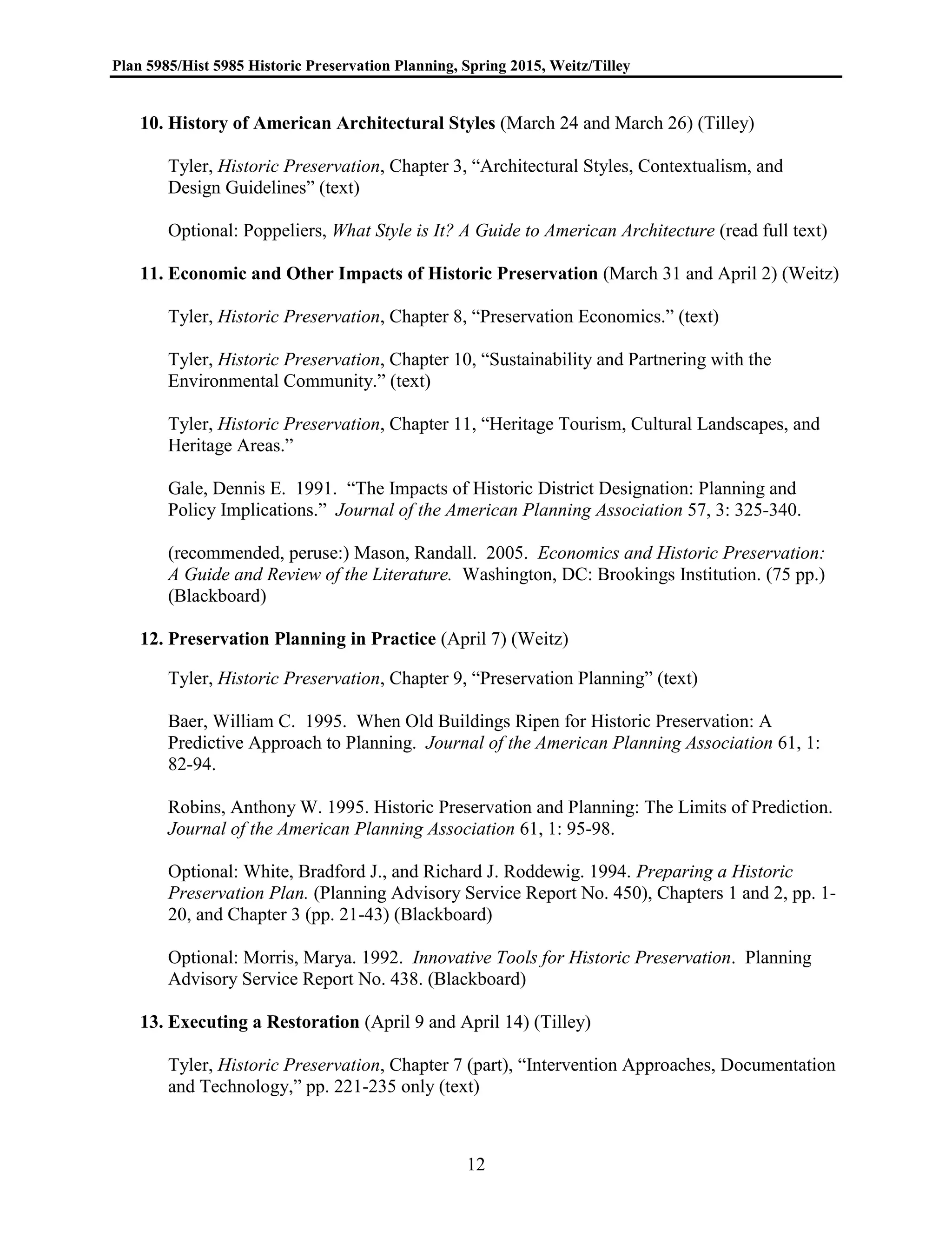Plan 5985/Hist 5985 Historic Preservation Planning, Spring 2015, Weitz/Tilley
12
10. History of American Architectural Styles (March 24 and March 26) (Tilley)
Tyler, Historic Preservation, Chapter 3, “Architectural Styles, Contextualism, and
Design Guidelines” (text)
Optional: Poppeliers, What Style is It? A Guide to American Architecture (read full text)
11. Economic and Other Impacts of Historic Preservation (March 31 and April 2) (Weitz)
Tyler, Historic Preservation, Chapter 8, “Preservation Economics.” (text)
Tyler, Historic Preservation, Chapter 10, “Sustainability and Partnering with the
Environmental Community.” (text)
Tyler, Historic Preservation, Chapter 11, “Heritage Tourism, Cultural Landscapes, and
Heritage Areas.”
Gale, Dennis E. 1991. “The Impacts of Historic District Designation: Planning and
Policy Implications.” Journal of the American Planning Association 57, 3: 325-340.
(recommended, peruse:) Mason, Randall. 2005. Economics and Historic Preservation:
A Guide and Review of the Literature. Washington, DC: Brookings Institution. (75 pp.)
(Blackboard)
12. Preservation Planning in Practice (April 7) (Weitz)
Tyler, Historic Preservation, Chapter 9, “Preservation Planning” (text)
Baer, William C. 1995. When Old Buildings Ripen for Historic Preservation: A
Predictive Approach to Planning. Journal of the American Planning Association 61, 1:
82-94.
Robins, Anthony W. 1995. Historic Preservation and Planning: The Limits of Prediction.
Journal of the American Planning Association 61, 1: 95-98.
Optional: White, Bradford J., and Richard J. Roddewig. 1994. Preparing a Historic
Preservation Plan. (Planning Advisory Service Report No. 450), Chapters 1 and 2, pp. 1-
20, and Chapter 3 (pp. 21-43) (Blackboard)
Optional: Morris, Marya. 1992. Innovative Tools for Historic Preservation. Planning
Advisory Service Report No. 438. (Blackboard)
13. Executing a Restoration (April 9 and April 14) (Tilley)
Tyler, Historic Preservation, Chapter 7 (part), “Intervention Approaches, Documentation
and Technology,” pp. 221-235 only (text)
 