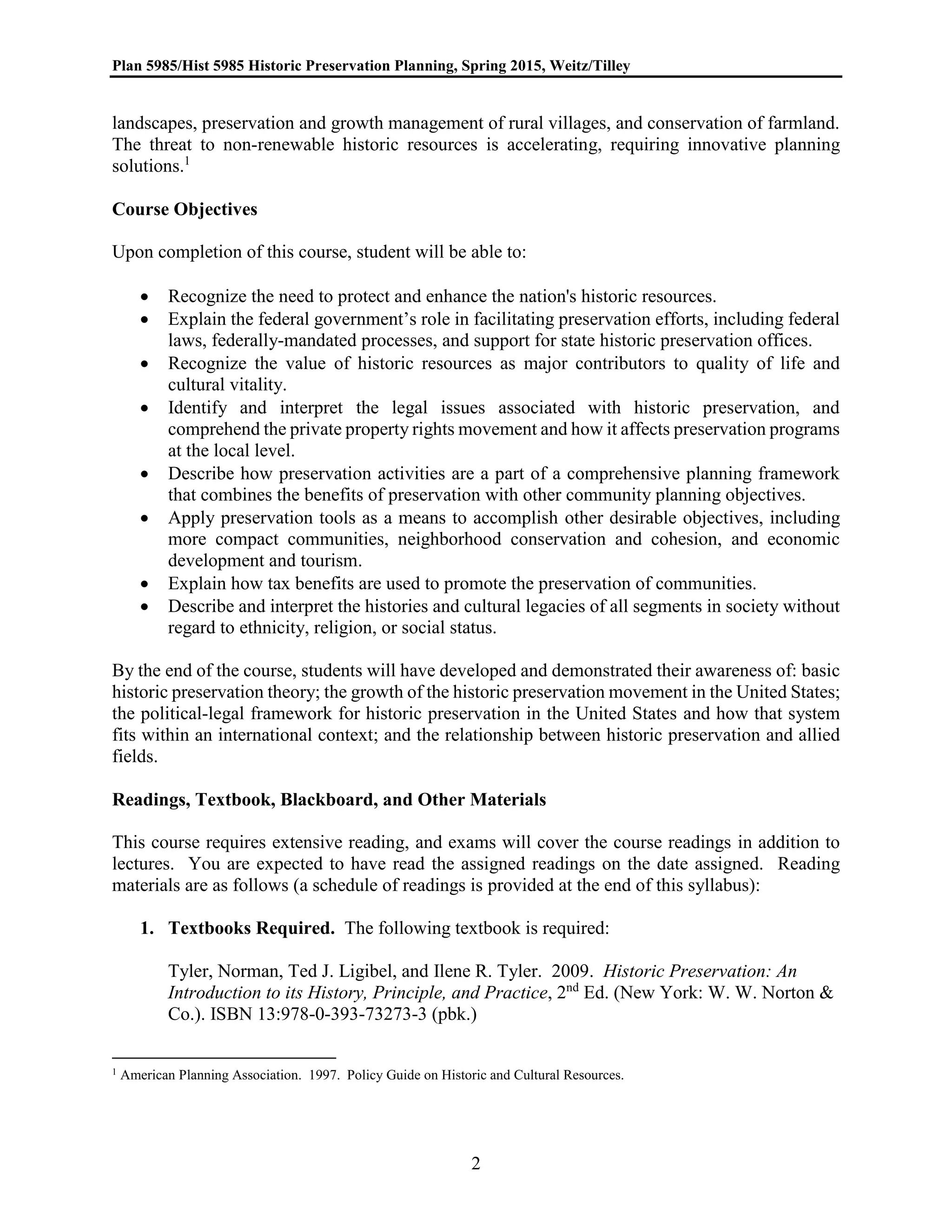 Plan 5985/Hist 5985 Historic Preservation Planning, Spring 2015, Weitz/Tilley
2
landscapes, preservation and growth management of rural villages, and conservation of farmland.
The threat to non-renewable historic resources is accelerating, requiring innovative planning
solutions.1
Course Objectives
Upon completion of this course, student will be able to:
 Recognize the need to protect and enhance the nation's historic resources.
 Explain the federal government’s role in facilitating preservation efforts, including federal
laws, federally-mandated processes, and support for state historic preservation offices.
 Recognize the value of historic resources as major contributors to quality of life and
cultural vitality.
 Identify and interpret the legal issues associated with historic preservation, and
comprehend the private property rights movement and how it affects preservation programs
at the local level.
 Describe how preservation activities are a part of a comprehensive planning framework
that combines the benefits of preservation with other community planning objectives.
 Apply preservation tools as a means to accomplish other desirable objectives, including
more compact communities, neighborhood conservation and cohesion, and economic
development and tourism.
 Explain how tax benefits are used to promote the preservation of communities.
 Describe and interpret the histories and cultural legacies of all segments in society without
regard to ethnicity, religion, or social status.
By the end of the course, students will have developed and demonstrated their awareness of: basic
historic preservation theory; the growth of the historic preservation movement in the United States;
the political-legal framework for historic preservation in the United States and how that system
fits within an international context; and the relationship between historic preservation and allied
fields.
Readings, Textbook, Blackboard, and Other Materials
This course requires extensive reading, and exams will cover the course readings in addition to
lectures. You are expected to have read the assigned readings on the date assigned. Reading
materials are as follows (a schedule of readings is provided at the end of this syllabus):
1. Textbooks Required. The following textbook is required:
Tyler, Norman, Ted J. Ligibel, and Ilene R. Tyler. 2009. Historic Preservation: An
Introduction to its History, Principle, and Practice, 2nd
Ed. (New York: W. W. Norton &
Co.). ISBN 13:978-0-393-73273-3 (pbk.)
1 American Planning Association. 1997. Policy Guide on Historic and Cultural Resources.
 