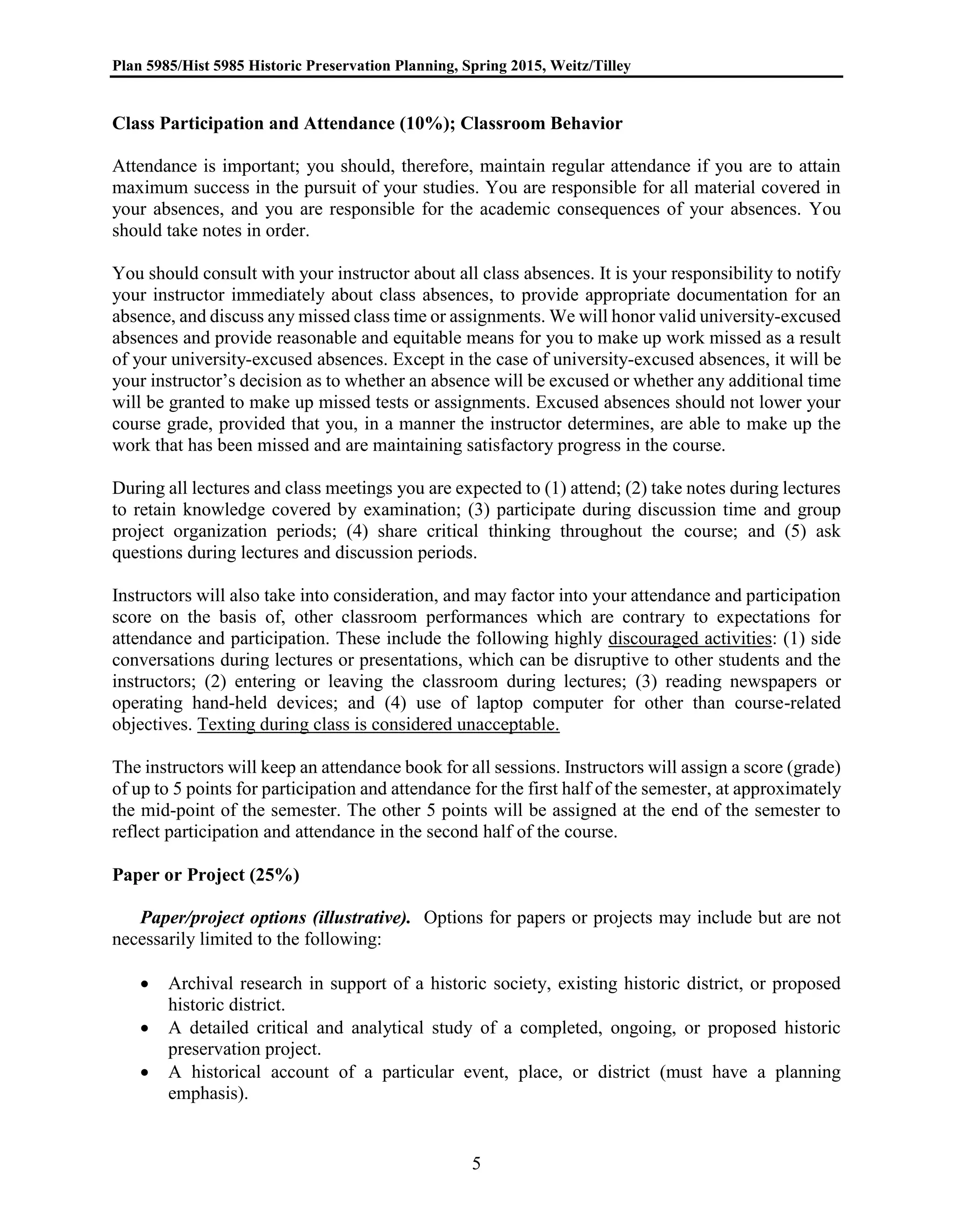 Plan 5985/Hist 5985 Historic Preservation Planning, Spring 2015, Weitz/Tilley
5
Class Participation and Attendance (10%); Classroom Behavior
Attendance is important; you should, therefore, maintain regular attendance if you are to attain
maximum success in the pursuit of your studies. You are responsible for all material covered in
your absences, and you are responsible for the academic consequences of your absences. You
should take notes in order.
You should consult with your instructor about all class absences. It is your responsibility to notify
your instructor immediately about class absences, to provide appropriate documentation for an
absence, and discuss any missed class time or assignments. We will honor valid university-excused
absences and provide reasonable and equitable means for you to make up work missed as a result
of your university-excused absences. Except in the case of university-excused absences, it will be
your instructor’s decision as to whether an absence will be excused or whether any additional time
will be granted to make up missed tests or assignments. Excused absences should not lower your
course grade, provided that you, in a manner the instructor determines, are able to make up the
work that has been missed and are maintaining satisfactory progress in the course.
During all lectures and class meetings you are expected to (1) attend; (2) take notes during lectures
to retain knowledge covered by examination; (3) participate during discussion time and group
project organization periods; (4) share critical thinking throughout the course; and (5) ask
questions during lectures and discussion periods.
Instructors will also take into consideration, and may factor into your attendance and participation
score on the basis of, other classroom performances which are contrary to expectations for
attendance and participation. These include the following highly discouraged activities: (1) side
conversations during lectures or presentations, which can be disruptive to other students and the
instructors; (2) entering or leaving the classroom during lectures; (3) reading newspapers or
operating hand-held devices; and (4) use of laptop computer for other than course-related
objectives. Texting during class is considered unacceptable.
The instructors will keep an attendance book for all sessions. Instructors will assign a score (grade)
of up to 5 points for participation and attendance for the first half of the semester, at approximately
the mid-point of the semester. The other 5 points will be assigned at the end of the semester to
reflect participation and attendance in the second half of the course.
Paper or Project (25%)
Paper/project options (illustrative). Options for papers or projects may include but are not
necessarily limited to the following:
 Archival research in support of a historic society, existing historic district, or proposed
historic district.
 A detailed critical and analytical study of a completed, ongoing, or proposed historic
preservation project.
 A historical account of a particular event, place, or district (must have a planning
emphasis).
 