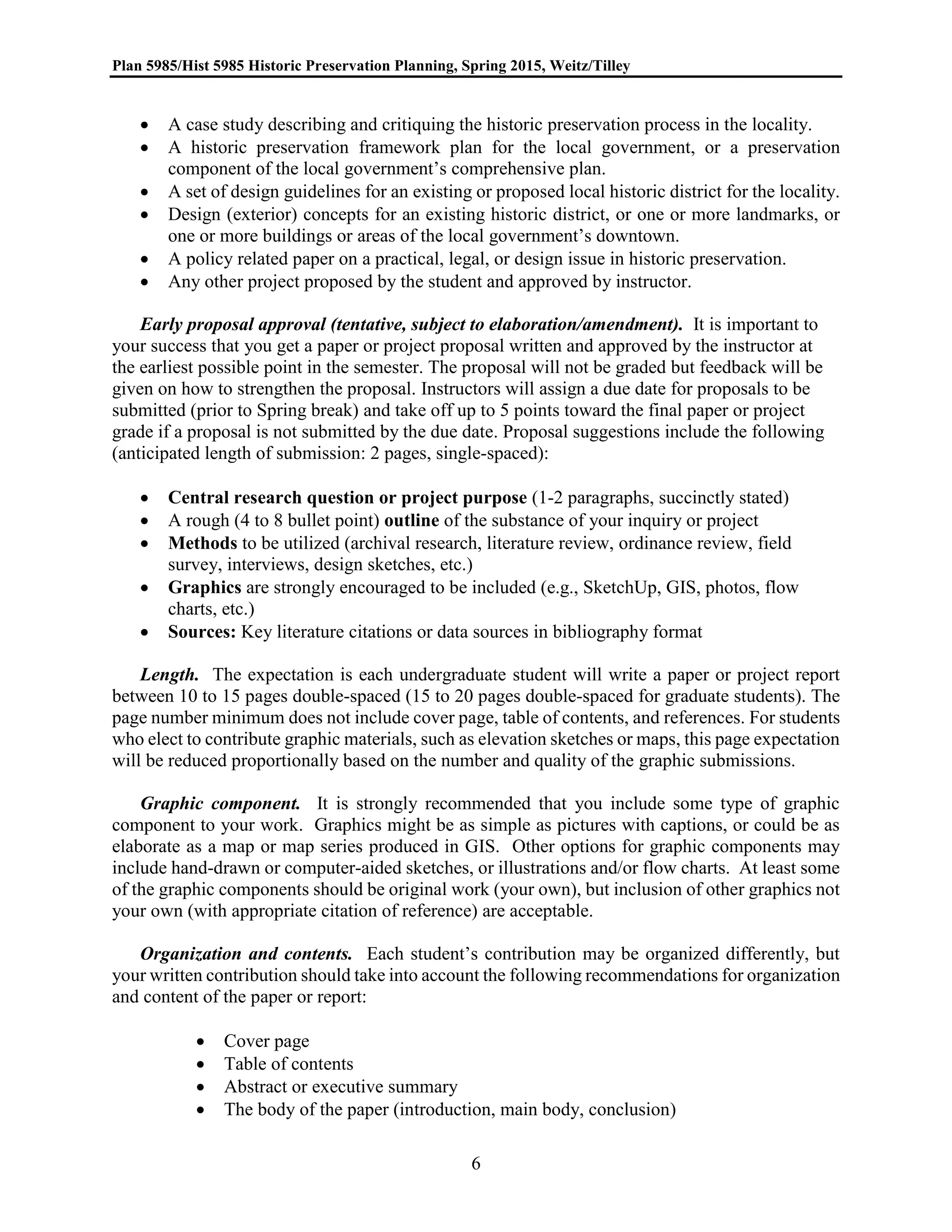 Plan 5985/Hist 5985 Historic Preservation Planning, Spring 2015, Weitz/Tilley
6
 A case study describing and critiquing the historic preservation process in the locality.
 A historic preservation framework plan for the local government, or a preservation
component of the local government’s comprehensive plan.
 A set of design guidelines for an existing or proposed local historic district for the locality.
 Design (exterior) concepts for an existing historic district, or one or more landmarks, or
one or more buildings or areas of the local government’s downtown.
 A policy related paper on a practical, legal, or design issue in historic preservation.
 Any other project proposed by the student and approved by instructor.
Early proposal approval (tentative, subject to elaboration/amendment). It is important to
your success that you get a paper or project proposal written and approved by the instructor at
the earliest possible point in the semester. The proposal will not be graded but feedback will be
given on how to strengthen the proposal. Instructors will assign a due date for proposals to be
submitted (prior to Spring break) and take off up to 5 points toward the final paper or project
grade if a proposal is not submitted by the due date. Proposal suggestions include the following
(anticipated length of submission: 2 pages, single-spaced):
 Central research question or project purpose (1-2 paragraphs, succinctly stated)
 A rough (4 to 8 bullet point) outline of the substance of your inquiry or project
 Methods to be utilized (archival research, literature review, ordinance review, field
survey, interviews, design sketches, etc.)
 Graphics are strongly encouraged to be included (e.g., SketchUp, GIS, photos, flow
charts, etc.)
 Sources: Key literature citations or data sources in bibliography format
Length. The expectation is each undergraduate student will write a paper or project report
between 10 to 15 pages double-spaced (15 to 20 pages double-spaced for graduate students). The
page number minimum does not include cover page, table of contents, and references. For students
who elect to contribute graphic materials, such as elevation sketches or maps, this page expectation
will be reduced proportionally based on the number and quality of the graphic submissions.
Graphic component. It is strongly recommended that you include some type of graphic
component to your work. Graphics might be as simple as pictures with captions, or could be as
elaborate as a map or map series produced in GIS. Other options for graphic components may
include hand-drawn or computer-aided sketches, or illustrations and/or flow charts. At least some
of the graphic components should be original work (your own), but inclusion of other graphics not
your own (with appropriate citation of reference) are acceptable.
Organization and contents. Each student’s contribution may be organized differently, but
your written contribution should take into account the following recommendations for organization
and content of the paper or report:
 Cover page
 Table of contents
 Abstract or executive summary
 The body of the paper (introduction, main body, conclusion)
 