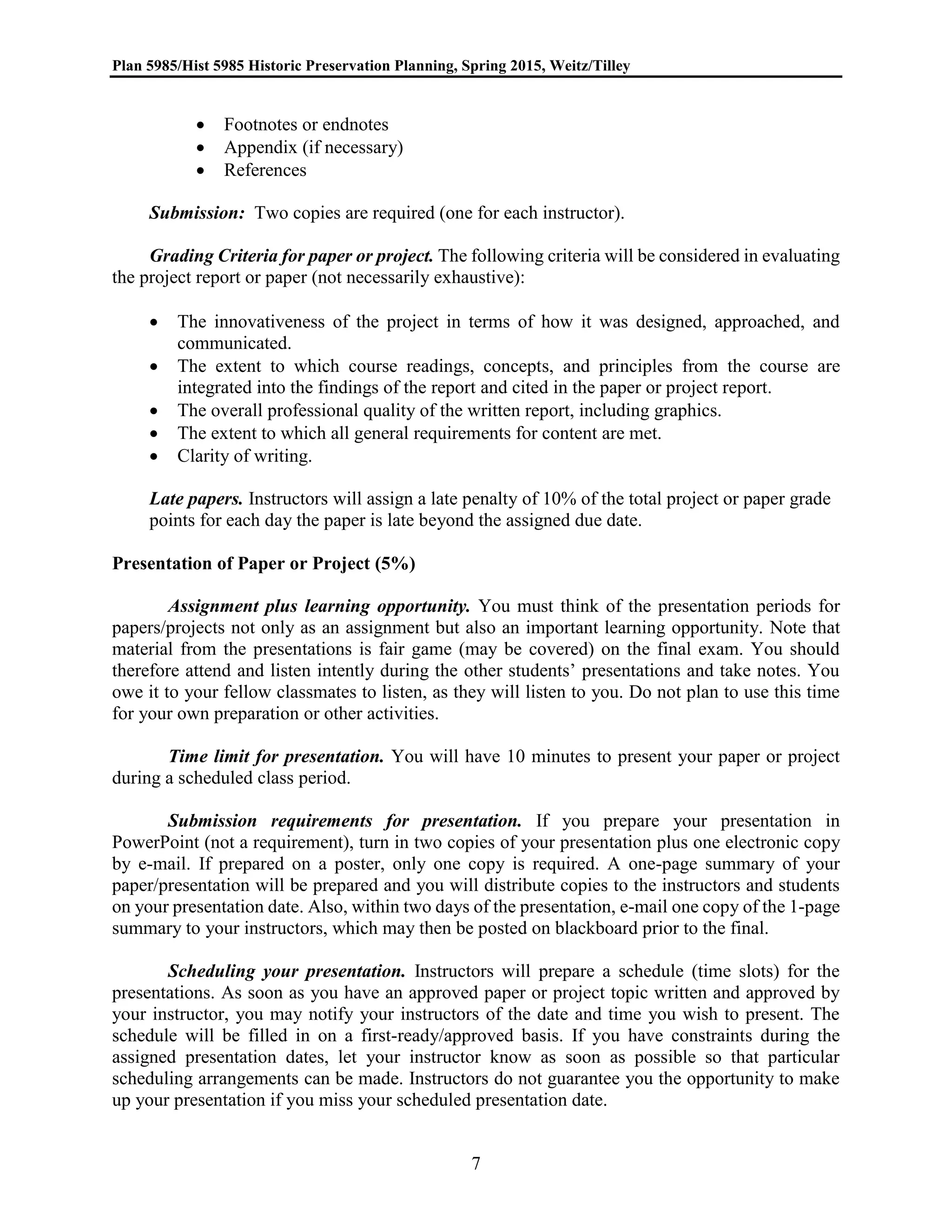 Plan 5985/Hist 5985 Historic Preservation Planning, Spring 2015, Weitz/Tilley
7
 Footnotes or endnotes
 Appendix (if necessary)
 References
Submission: Two copies are required (one for each instructor).
Grading Criteria for paper or project. The following criteria will be considered in evaluating
the project report or paper (not necessarily exhaustive):
 The innovativeness of the project in terms of how it was designed, approached, and
communicated.
 The extent to which course readings, concepts, and principles from the course are
integrated into the findings of the report and cited in the paper or project report.
 The overall professional quality of the written report, including graphics.
 The extent to which all general requirements for content are met.
 Clarity of writing.
Late papers. Instructors will assign a late penalty of 10% of the total project or paper grade
points for each day the paper is late beyond the assigned due date.
Presentation of Paper or Project (5%)
Assignment plus learning opportunity. You must think of the presentation periods for
papers/projects not only as an assignment but also an important learning opportunity. Note that
material from the presentations is fair game (may be covered) on the final exam. You should
therefore attend and listen intently during the other students’ presentations and take notes. You
owe it to your fellow classmates to listen, as they will listen to you. Do not plan to use this time
for your own preparation or other activities.
Time limit for presentation. You will have 10 minutes to present your paper or project
during a scheduled class period.
Submission requirements for presentation. If you prepare your presentation in
PowerPoint (not a requirement), turn in two copies of your presentation plus one electronic copy
by e-mail. If prepared on a poster, only one copy is required. A one-page summary of your
paper/presentation will be prepared and you will distribute copies to the instructors and students
on your presentation date. Also, within two days of the presentation, e-mail one copy of the 1-page
summary to your instructors, which may then be posted on blackboard prior to the final.
Scheduling your presentation. Instructors will prepare a schedule (time slots) for the
presentations. As soon as you have an approved paper or project topic written and approved by
your instructor, you may notify your instructors of the date and time you wish to present. The
schedule will be filled in on a first-ready/approved basis. If you have constraints during the
assigned presentation dates, let your instructor know as soon as possible so that particular
scheduling arrangements can be made. Instructors do not guarantee you the opportunity to make
up your presentation if you miss your scheduled presentation date.
 