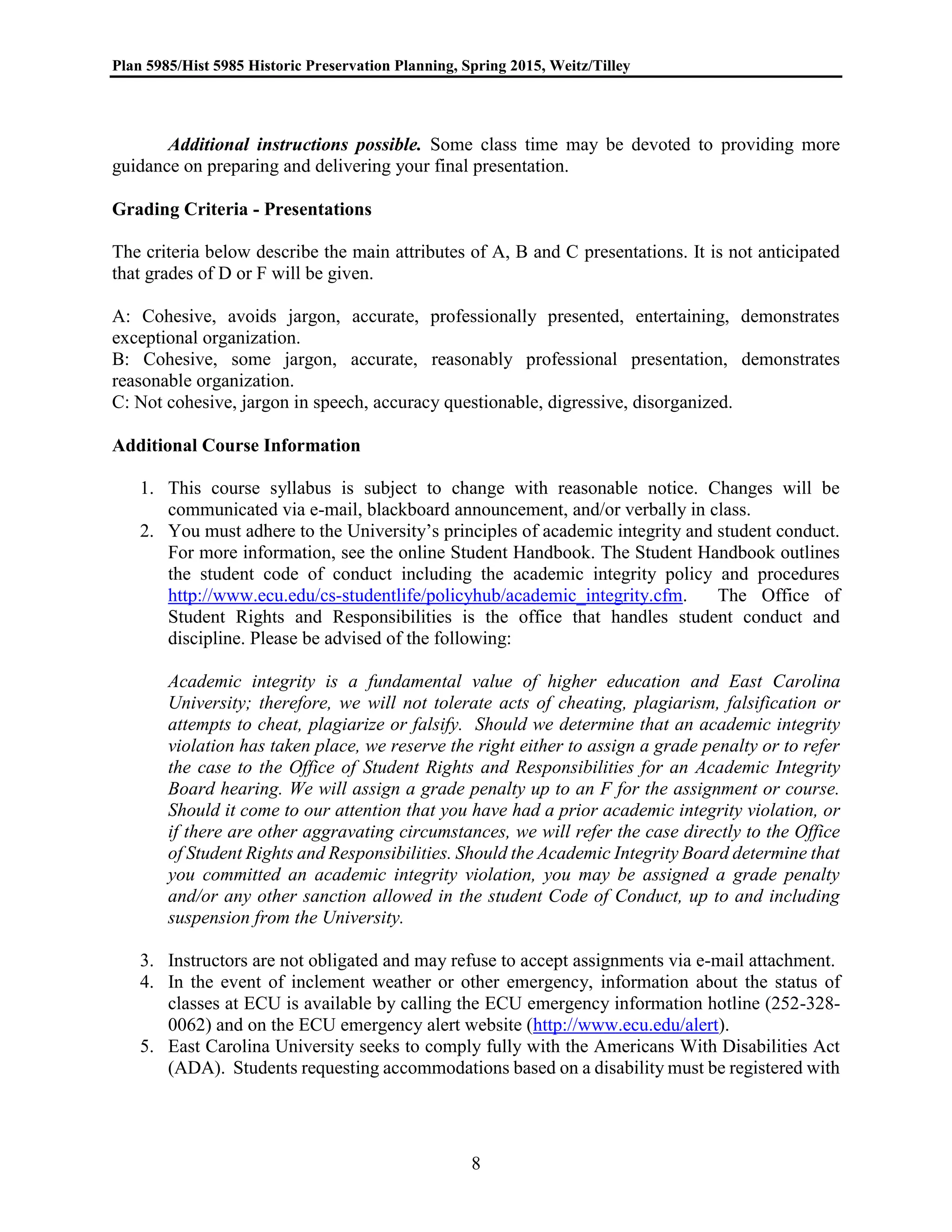 Plan 5985/Hist 5985 Historic Preservation Planning, Spring 2015, Weitz/Tilley
8
Additional instructions possible. Some class time may be devoted to providing more
guidance on preparing and delivering your final presentation.
Grading Criteria - Presentations
The criteria below describe the main attributes of A, B and C presentations. It is not anticipated
that grades of D or F will be given.
A: Cohesive, avoids jargon, accurate, professionally presented, entertaining, demonstrates
exceptional organization.
B: Cohesive, some jargon, accurate, reasonably professional presentation, demonstrates
reasonable organization.
C: Not cohesive, jargon in speech, accuracy questionable, digressive, disorganized.
Additional Course Information
1. This course syllabus is subject to change with reasonable notice. Changes will be
communicated via e-mail, blackboard announcement, and/or verbally in class.
2. You must adhere to the University’s principles of academic integrity and student conduct.
For more information, see the online Student Handbook. The Student Handbook outlines
the student code of conduct including the academic integrity policy and procedures
http://www.ecu.edu/cs-studentlife/policyhub/academic_integrity.cfm. The Office of
Student Rights and Responsibilities is the office that handles student conduct and
discipline. Please be advised of the following:
Academic integrity is a fundamental value of higher education and East Carolina
University; therefore, we will not tolerate acts of cheating, plagiarism, falsification or
attempts to cheat, plagiarize or falsify. Should we determine that an academic integrity
violation has taken place, we reserve the right either to assign a grade penalty or to refer
the case to the Office of Student Rights and Responsibilities for an Academic Integrity
Board hearing. We will assign a grade penalty up to an F for the assignment or course.
Should it come to our attention that you have had a prior academic integrity violation, or
if there are other aggravating circumstances, we will refer the case directly to the Office
of Student Rights and Responsibilities. Should the Academic Integrity Board determine that
you committed an academic integrity violation, you may be assigned a grade penalty
and/or any other sanction allowed in the student Code of Conduct, up to and including
suspension from the University.
3. Instructors are not obligated and may refuse to accept assignments via e-mail attachment.
4. In the event of inclement weather or other emergency, information about the status of
classes at ECU is available by calling the ECU emergency information hotline (252-328-
0062) and on the ECU emergency alert website (http://www.ecu.edu/alert).
5. East Carolina University seeks to comply fully with the Americans With Disabilities Act
(ADA). Students requesting accommodations based on a disability must be registered with
 